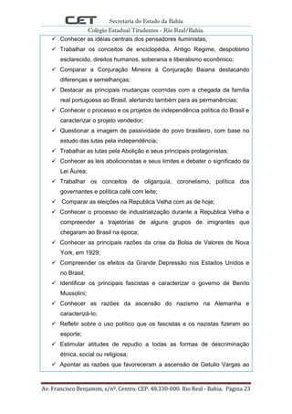 Secretaria do Estado da Bahia
Colégio Estadual Tiradentes - Rio Real/Bahia.
Av. Francisco Benjamim, s/nº. Centro. CEP. 48.330-000. Rio Real - Bahia. Página 23
 Conhecer as idéias centrais dos pensadores iluministas;
 Trabalhar os conceitos de enciclopédia, Antigo Regime, despotismo
esclarecido, direitos humanos, soberania e liberalismo econômico;
 Comparar a Conjuração Mineira á Conjuração Baiana destacando
diferenças e semelhanças;
 Destacar as principais mudanças ocorridas com a chegada da família
real portuguesa ao Brasil, alertando também para as permanências;
 Conhecer o processo e os projetos de independência política do Brasil e
caracterizar o projeto vendedor;
 Questionar a imagem de passividade do povo brasileiro, com base no
estudo das lutas pela independência;
 Trabalhar as lutas pela Abolição e seus principais protagonistas;
 Conhecer as leis abolicionistas e seus limites e debater o significado da
Lei Áurea;
 Trabalhar os conceitos de oligarquia, coronelismo, política dos
governantes e política café com leite;
 Comparar as eleições na Republica Velha com as de hoje;
 Conhecer o processo de industrialização durante a Republica Velha e
compreender a trajetórias de alguns grupos de imigrantes que
chegaram ao Brasil na época;
 Conhecer as principais razões da crise da Bolsa de Valores de Nova
York, em 1929;
 Compreender os efeitos da Grande Depressão nos Estados Unidos e
no Brasil;
 Identificar os principais fascistas e caracterizar o governo de Benito
Mussolini;
 Conhecer as razões da ascensão do nazismo na Alemanha e
caracterizá-lo;
 Refletir sobre o uso político que os fascistas e os nazistas fizeram ao
esporte;
 Estimular atitudes de repudio a todas as formas de descriminação
étnica, social ou religiosa;
 Apontar as razões que favoreceram a ascensão de Getulio Vargas ao
 