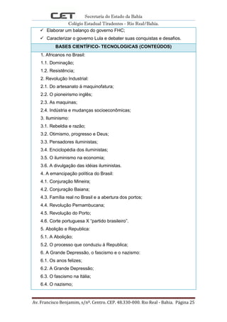 Secretaria do Estado da Bahia
Colégio Estadual Tiradentes - Rio Real/Bahia.
Av. Francisco Benjamim, s/nº. Centro. CEP. 48.330-000. Rio Real - Bahia. Página 25
 Elaborar um balanço do governo FHC;
 Caracterizar o governo Lula e debater suas conquistas e desafios.
BASES CIENTÍFICO- TECNOLOGICAS (CONTEÚDOS)
1. Africanos no Brasil:
1.1. Dominação;
1.2. Resistência;
2. Revolução Industrial:
2.1. Do artesanato á maquinofatura;
2.2. O pioneirismo inglês;
2.3. As maquinas;
2.4. Indústria e mudanças socioeconômicas;
3. Iluminismo:
3.1. Rebeldia e razão;
3.2. Otimismo, progresso e Deus;
3.3. Pensadores iluministas;
3.4. Enciclopédia dos iluministas;
3.5. O iluminismo na economia;
3.6. A divulgação das idéias iluministas.
4. A emancipação política do Brasil:
4.1. Conjuração Mineira;
4.2. Conjuração Baiana;
4.3. Família real no Brasil e a abertura dos portos;
4.4. Revolução Pernambucana;
4.5. Revolução do Porto;
4.6. Corte portuguesa X “partido brasileiro”.
5. Abolição e Republica:
5.1. A Abolição;
5.2. O processo que conduziu á Republica;
6. A Grande Depressão, o fascismo e o nazismo:
6.1. Os anos felizes;
6.2. A Grande Depressão;
6.3. O fascismo na Itália;
6.4. O nazismo;
 