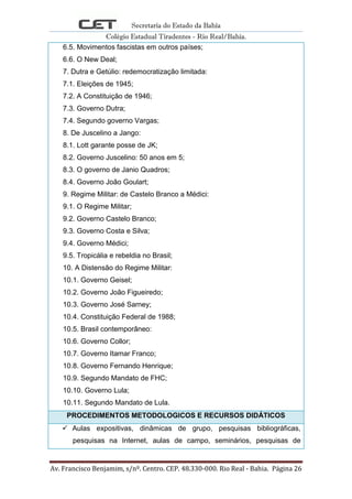 Secretaria do Estado da Bahia
Colégio Estadual Tiradentes - Rio Real/Bahia.
Av. Francisco Benjamim, s/nº. Centro. CEP. 48.330-000. Rio Real - Bahia. Página 26
6.5. Movimentos fascistas em outros países;
6.6. O New Deal;
7. Dutra e Getúlio: redemocratização limitada:
7.1. Eleições de 1945;
7.2. A Constituição de 1946;
7.3. Governo Dutra;
7.4. Segundo governo Vargas;
8. De Juscelino a Jango:
8.1. Lott garante posse de JK;
8.2. Governo Juscelino: 50 anos em 5;
8.3. O governo de Janio Quadros;
8.4. Governo João Goulart;
9. Regime Militar: de Castelo Branco a Médici:
9.1. O Regime Militar;
9.2. Governo Castelo Branco;
9.3. Governo Costa e Silva;
9.4. Governo Médici;
9.5. Tropicália e rebeldia no Brasil;
10. A Distensão do Regime Militar:
10.1. Governo Geisel;
10.2. Governo João Figueiredo;
10.3. Governo José Sarney;
10.4. Constituição Federal de 1988;
10.5. Brasil contemporâneo:
10.6. Governo Collor;
10.7. Governo Itamar Franco;
10.8. Governo Fernando Henrique;
10.9. Segundo Mandato de FHC;
10.10. Governo Lula;
10.11. Segundo Mandato de Lula.
PROCEDIMENTOS METODOLOGICOS E RECURSOS DIDÁTICOS
 Aulas expositivas, dinâmicas de grupo, pesquisas bibliográficas,
pesquisas na Internet, aulas de campo, seminários, pesquisas de
 