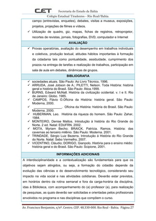 Secretaria do Estado da Bahia
Colégio Estadual Tiradentes - Rio Real/Bahia.
Av. Francisco Benjamim, s/nº. Centro. CEP. 48.330-000. Rio Real - Bahia. Página 27
campo (entrevistas, enquetes), debates, visitas a museus, exposições,
projetos, projeções de filmes e vídeos.
 Utilização de quadro, giz, mapas, fichas de registros, retroprojetor,
recortes de revistas, jornais, fotografias, DVD, computador e Internet
AVALIAÇÃO
 Provas operatórias, avaliação do desempenho em trabalhos individuais
e coletivos, produção textual, atitudes hábitos importantes à formação
da cidadania tais como pontualidade, assiduidade, cumprimento dos
prazos na entrega de tarefas e realização de trabalhos, participação em
sala de aula em debates, dinâmicas de grupos.
BIBLIOGRAFIA
 sociedades atuais. São Paulo: Ao Livro Técnico, 1996.
 ARRUDA, José Jobson de A.; PILETTI, Nelson. Toda História: história
geral e história do Brasil. São Paulo: Ática.1999.
 BURNS, Edward McNall. História da civilização ocidental. v. I e II. Rio
de Janeiro: Globo. 1985.
 CAMPOS, Flávio O.Oficina da História: história geral. São Paulo:
Moderna, 2000.
 ________________. Oficina da História: história do Brasil. São Paulo:
Moderna, 2000.
 HUBERMAN, Leo. História da riqueza do homem. São Paulo: Zahar,
1984.
 MONTEIRO, Denise Mattos. Introdução à história do Rio Grande do
Norte. 2 ed. Natal: EDUFRN, 2002.
 MOTA, Myriam Becho; BRAICK, Patrícia. Ramos. História: das
cavernas ao terceiro milênio. São Paulo: Moderna. 2001.
 TRINDADE, Sérgio Luiz Bezerra. Introdução à História do Rio Grande
do Norte. Natal: Sebo Vermelho, 2007.
 VICENTINO, Cláudio; DORIGO, Gianpolo. História para o ensino médio:
história geral e do Brasil. São Paulo: Scipione, 2001.
INFORMAÇÕES ADICIONAIS
A interdisciplinaridade e a contextualização são fundamentais para que os
objetivos sejam atingidos, ou seja, a formação do cidadão depende da
evolução das ciências e do desenvolvimento tecnológico, considerando seu
impacto na vida social e nas atividades cotidianas. Deverão estar previstos,
em horários dentro da rotina semanal e fora da carga-horária da disciplina,
idas à Biblioteca, com acompanhamento do (a) professor (a), para realização
de pesquisas, as quais deverão ser solicitadas e orientadas pelos profissionais
envolvidos no programa e nas disciplinas que compõem o curso.
 