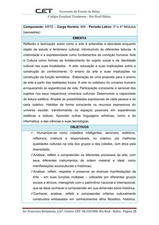 Secretaria do Estado da Bahia
Colégio Estadual Tiradentes - Rio Real/Bahia.
Av. Francisco Benjamim, s/nº. Centro. CEP. 48.330-000. Rio Real - Bahia. Página 28
Componente: ARTE – Carga Horária: 80h - Período Letivo: 3º e 4º Módulos
(semestres)
EMENTA
Reflexão e teorização sobre como a arte é entendida e abordada enquanto
objeto de estudo e fenômeno cultural, introduzindo às diferentes leituras. A
criatividade e a expressividade como fundamentos da condição humana. Arte
e Cultura como formas de fortalecimento do sujeito social e da identidade
cultural nas suas localidades. A arte- educação e suas implicações sobre a
construção do conhecimento. O ensino da arte e suas implicações na
construção da função semiótica. Elaboração de uma proposta para o ensino
de arte a partir das realidades locais. A arte no cotidiano do universo humano
enriquecendo as experiências de vida. Participação consciente e sensível dos
sujeitos nos seus respectivos universos culturais. Desenvolver a capacidade
de leitura estética. Ampliar as possibilidades expressivas de cada pessoa e de
cada coletivo. Habilitar de forma consciente os recursos expressivos do
universo escolar, transformando os espaços possíveis em experiências
estéticas e lúdicas. Aprender outras linguagens artísticas, como a da
informática, a das ciências e suas tecnologias.
OBJETIVOS
. Humanizar-se como cidadãos inteligentes, sensíveis, estéticos,
reflexivos, criativos e responsáveis, no coletivo, por melhores
qualidades culturais na vida dos grupos e das cidades, com ética pela
diversidade;
Analisar, refletir e compreender os diferentes processos da arte, com
seus diferentes instrumentos de ordem material e ideal, como
manifestações socioculturais e históricas;
Analisar, refletir, respeitar e preservar as diversas manifestações da
Arte – em suas funções múltiplas – utilizadas por diferentes grupos
sociais e étnicos, interagindo com o patrimônio nacional e internacional,
que se deve conhecer e compreender em sua dimensão sócio-histórica.
Conhecer, analisar, refletir e compreender critérios culturalmente
construídos embasados em conhecimentos afins filosófico, histórico,
 