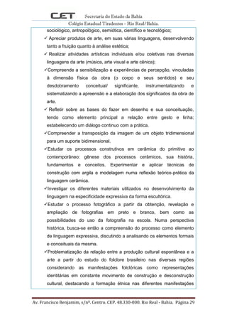 Secretaria do Estado da Bahia
Colégio Estadual Tiradentes - Rio Real/Bahia.
Av. Francisco Benjamim, s/nº. Centro. CEP. 48.330-000. Rio Real - Bahia. Página 29
sociológico, antropológico, semiótica, científico e tecnológico;
 Apreciar produtos de arte, em suas várias linguagens, desenvolvendo
tanto a fruição quanto à análise estética;
 Realizar atividades artísticas individuais e/ou coletivas nas diversas
linguagens da arte (música, arte visual e arte cênica);
Compreende a sensibilização e experiências de percepção, vinculadas
à dimensão física da obra (o corpo e seus sentidos) e seu
desdobramento conceitual/ significante, instrumentalizando e
sistematizando a apreensão e a elaboração dos significados da obra de
arte.
 Refletir sobre as bases do fazer em desenho e sua conceituação,
tendo como elemento principal a relação entre gesto e linha;
estabelecendo um diálogo continuo com a prática.
Compreender a transposição da imagem de um objeto tridimensional
para um suporte bidimensional.
Estudar os processos construtivos em cerâmica do primitivo ao
contemporâneo: gênese dos processos cerâmicos, sua história,
fundamentos e conceitos. Experimentar e aplicar técnicas de
construção com argila e modelagem numa reflexão teórico-prática da
linguagem cerâmica.
Investigar os diferentes materiais utilizados no desenvolvimento da
linguagem na especificidade expressiva da forma escultórica.
Estudar o processo fotográfico a partir da obtenção, revelação e
ampliação de fotografias em preto e branco, bem como as
possibilidades do uso da fotografia na escola. Numa perspectiva
histórica, busca-se então a compreensão do processo como elemento
de linguagem expressiva, discutindo a analisando os elementos formais
e conceituais da mesma.
Problematização da relação entre a produção cultural espontânea e a
arte a partir do estudo do folclore brasileiro nas diversas regiões
considerando as manifestações folclóricas como representações
identitárias em constante movimento de construção e desconstrução
cultural, destacando a formação étnica nas diferentes manifestações
 