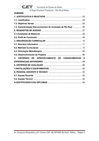 Secretaria do Estado da Bahia
Colégio Estadual Tiradentes - Rio Real/Bahia.
Av. Francisco Benjamim, s/nº. Centro. CEP. 48.330-000. Rio Real - Bahia. Página 3
SUMÁRIO
1. JUSTIFICATIVA E OBJETIVOS.................................................................. 03
1.1. Justificativa.............................................................................................. 04
1.2. Objetivos Gerais ..................................................................................... 05
1.3. Caracterização Geo-economica do municipio de Rio Real ................ 06
2. REQUISITOS DE ACESSO ........................................................................ 07
2.1.Condições de Matricula .......................................................................... 08
2.2. Perfil de Conclusão ................................................................................ 08
3. ORGANIZAÇÃO CURRICULAR ................................................................. 10
4.1. Itinerário Informativo .............................................................................. 11
4.2. Matrizes Curriculares ............................................................................ 12
4.3. Orientação Metodologica ....................................................................... 85
4.4. Desenvolvimento de Projetos .............................................................. 86
5. CRITÉRIOS DE APROVEITAMENTO DE CONHECIMENTOS E
EXPERIENCIAS ANTERIORES ..................................................................... 88
6. CRITÉRIOS DE AVALIAÇÃO ..................................................................... 89
7.INSTALAÇÕES E EQUIPAMENTOS ........................................................... 92
8. PESSOAL DOCENTE E TÉCNICO ............................................................ 93
8.1. Equipe Docente ..................................................................................... 93
8.2. Equipe Técnica ....................................................................................... 94
9.CERTIFICADOS E/OU DIPLOMAS ............................................................. 94
 