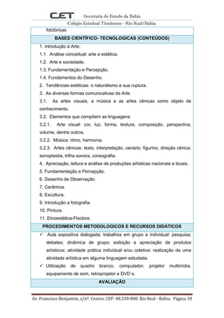 Secretaria do Estado da Bahia
Colégio Estadual Tiradentes - Rio Real/Bahia.
Av. Francisco Benjamim, s/nº. Centro. CEP. 48.330-000. Rio Real - Bahia. Página 30
folclóricas
BASES CIENTÍFICO- TECNOLOGICAS (CONTEÚDOS)
1. Introdução à Arte:
1.1. Análise conceitual: arte e estética.
1.2. Arte e sociedade.
1.3. Fundamentação e Percepção.
1.4. Fundamentos do Desenho.
2. Tendências estéticas: o naturalismo e sua ruptura.
3. As diversas formas comunicativas da Arte
3.1. As artes visuais, a música e as artes cênicas como objeto de
conhecimento.
3.2. Elementos que compõem as linguagens:
3.2.1. Arte visual: cor, luz, forma, textura, composição, perspectiva,
volume, dentre outros.
3.2.2. Música: ritmo, harmonia.
3.2.3. Artes cênicas: texto, interpretação, cenário, figurino, direção cênica,
sonoplastia, trilha sonora, coreografia.
4. Apreciação, leitura e análise de produções artísticas nacionais e locais.
5. Fundamentação e Percepção.
6. Desenho de Observação.
7. Cerâmica.
8. Escultura.
9. Introdução a fotografia.
10. Pintura.
11. Etnoestética-Floclore.
PROCEDIMENTOS METODOLOGICOS E RECURSOS DIDÁTICOS
 Aula expositiva dialogada; trabalhos em grupo e individual: pesquisa;
debates; dinâmica de grupo; exibição e apreciação de produtos
artísticos; atividade prática individual e/ou coletiva: realização de uma
atividade artística em alguma linguagem estudada.
 Utilização de quadro branco, computador, projetor multimídia,
equipamento de som, retroprojetor e DVD´s.
AVALIAÇÃO
 