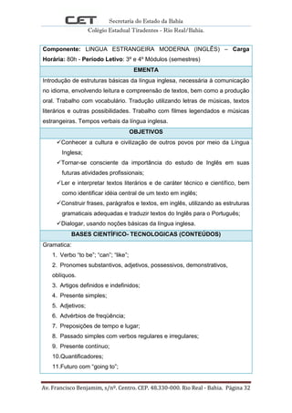 Secretaria do Estado da Bahia
Colégio Estadual Tiradentes - Rio Real/Bahia.
Av. Francisco Benjamim, s/nº. Centro. CEP. 48.330-000. Rio Real - Bahia. Página 32
Componente: LINGUA ESTRANGEIRA MODERNA (INGLÊS) – Carga
Horária: 80h - Período Letivo: 3º e 4º Módulos (semestres)
EMENTA
Introdução de estruturas básicas da língua inglesa, necessária à comunicação
no idioma, envolvendo leitura e compreensão de textos, bem como a produção
oral. Trabalho com vocabulário. Tradução utilizando letras de músicas, textos
literários e outras possibilidades. Trabalho com filmes legendados e músicas
estrangeiras. Tempos verbais da língua inglesa.
OBJETIVOS
Conhecer a cultura e civilização de outros povos por meio da Língua
Inglesa;
Tornar-se consciente da importância do estudo de Inglês em suas
futuras atividades profissionais;
Ler e interpretar textos literários e de caráter técnico e científico, bem
como identificar idéia central de um texto em inglês;
Construir frases, parágrafos e textos, em inglês, utilizando as estruturas
gramaticais adequadas e traduzir textos do Inglês para o Português;
Dialogar, usando noções básicas da língua inglesa.
BASES CIENTÍFICO- TECNOLOGICAS (CONTEÚDOS)
Gramatica:
1. Verbo “to be”; “can”; “like”;
2. Pronomes substantivos, adjetivos, possessivos, demonstrativos,
oblíquos.
3. Artigos definidos e indefinidos;
4. Presente simples;
5. Adjetivos;
6. Advérbios de freqüência;
7. Preposições de tempo e lugar;
8. Passado simples com verbos regulares e irregulares;
9. Presente contínuo;
10.Quantificadores;
11.Futuro com “going to”;
 