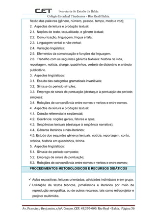 Secretaria do Estado da Bahia
Colégio Estadual Tiradentes - Rio Real/Bahia.
Av. Francisco Benjamim, s/nº. Centro. CEP. 48.330-000. Rio Real - Bahia. Página 36
flexão das palavras (gênero, número, pessoa, tempo, modo e voz);
2. Aspectos de leitura e produção textual:
2.1. Noções de texto, textualidade, e gênero textual;
2.2. Comunicação, linguagem, língua e fala;
2.3. Linguagem verbal e não-verbal;
2.4. Variação lingüística;
2.5. Elementos da comunicação e funções da linguagem.
2.6. Trabalho com os seguintes gêneros textuais: história de vida,
reportagem, notícia, charge, quadrinhos, verbete de dicionário e anúncio
publicitário.
3. Aspectos lingüísticos:
3.1. Estudo das categorias gramaticais invariáveis;
3.2. Sintaxe do período simples;
3.3. Emprego de sinais de pontuação (destaque à pontuação do período
simples);
3.4. Relações de concordância entre nomes e verbos e entre nomes.
4. Aspectos de leitura e produção textual:
4.1. Coesão referencial e seqüencial;
4.2. Coerência: noções gerais, fatores e tipos;
4.3. Seqüências textuais (destaque à seqüência narrativa);
4.4. Gêneros literários e não-literários;
4.5. Estudo dos seguintes gêneros textuais: notícia, reportagem, conto,
crônica, história em quadrinhos, tirinha.
5. Aspectos lingüísticos:
5.1. Sintaxe do período composto;
5.2. Emprego de sinais de pontuação;
5.3. Relações de concordância entre nomes e verbos e entre nomes;
PROCEDIMENTOS METODOLOGICOS E RECURSOS DIDÁTICOS
 Aulas expositivas, leituras orientadas, atividades individuais e em grupo.
 Utilização de textos teóricos, jornalísticos e literários por meio de
reprodução xerográfica, ou de outros recursos, tais como retroprojetor e
projetor multimídia.
 