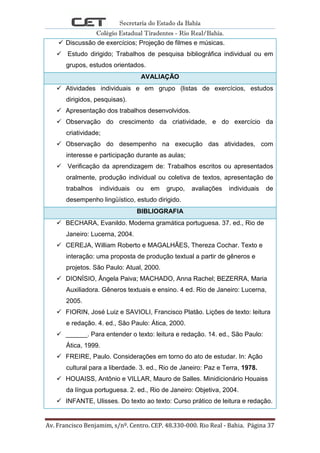 Secretaria do Estado da Bahia
Colégio Estadual Tiradentes - Rio Real/Bahia.
Av. Francisco Benjamim, s/nº. Centro. CEP. 48.330-000. Rio Real - Bahia. Página 37
 Discussão de exercícios; Projeção de filmes e músicas.
 Estudo dirigido; Trabalhos de pesquisa bibliográfica individual ou em
grupos, estudos orientados.
AVALIAÇÃO
 Atividades individuais e em grupo (listas de exercícios, estudos
dirigidos, pesquisas).
 Apresentação dos trabalhos desenvolvidos.
 Observação do crescimento da criatividade, e do exercício da
criatividade;
 Observação do desempenho na execução das atividades, com
interesse e participação durante as aulas;
 Verificação da aprendizagem de: Trabalhos escritos ou apresentados
oralmente, produção individual ou coletiva de textos, apresentação de
trabalhos individuais ou em grupo, avaliações individuais de
desempenho lingüístico, estudo dirigido.
BIBLIOGRAFIA
 BECHARA, Evanildo. Moderna gramática portuguesa. 37. ed., Rio de
Janeiro: Lucerna, 2004.
 CEREJA, William Roberto e MAGALHÃES, Thereza Cochar. Texto e
interação: uma proposta de produção textual a partir de gêneros e
projetos. São Paulo: Atual, 2000.
 DIONÍSIO, Ângela Paiva; MACHADO, Anna Rachel; BEZERRA, Maria
Auxiliadora. Gêneros textuais e ensino. 4 ed. Rio de Janeiro: Lucerna,
2005.
 FIORIN, José Luiz e SAVIOLI, Francisco Platão. Lições de texto: leitura
e redação. 4. ed., São Paulo: Ática, 2000.
 ______. Para entender o texto: leitura e redação. 14. ed., São Paulo:
Ática, 1999.
 FREIRE, Paulo. Considerações em torno do ato de estudar. In: Ação
cultural para a liberdade. 3. ed., Rio de Janeiro: Paz e Terra, 1978.
 HOUAISS, Antônio e VILLAR, Mauro de Salles. Minidicionário Houaiss
da língua portuguesa. 2. ed., Rio de Janeiro: Objetiva, 2004.
 INFANTE, Ulisses. Do texto ao texto: Curso prático de leitura e redação.
 