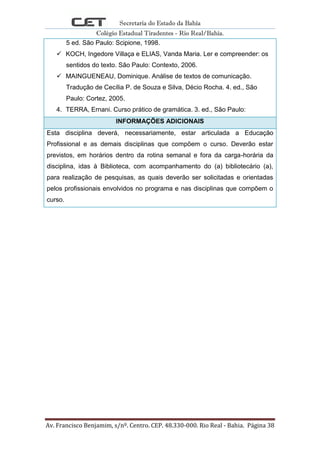 Secretaria do Estado da Bahia
Colégio Estadual Tiradentes - Rio Real/Bahia.
Av. Francisco Benjamim, s/nº. Centro. CEP. 48.330-000. Rio Real - Bahia. Página 38
5 ed. São Paulo: Scipione, 1998.
 KOCH, Ingedore Villaça e ELIAS, Vanda Maria. Ler e compreender: os
sentidos do texto. São Paulo: Contexto, 2006.
 MAINGUENEAU, Dominique. Análise de textos de comunicação.
Tradução de Cecília P. de Souza e Silva, Décio Rocha. 4. ed., São
Paulo: Cortez, 2005.
4. TERRA, Ernani. Curso prático de gramática. 3. ed., São Paulo:
INFORMAÇÕES ADICIONAIS
Esta disciplina deverá, necessariamente, estar articulada a Educação
Profissional e as demais disciplinas que compõem o curso. Deverão estar
previstos, em horários dentro da rotina semanal e fora da carga-horária da
disciplina, idas à Biblioteca, com acompanhamento do (a) bibliotecário (a),
para realização de pesquisas, as quais deverão ser solicitadas e orientadas
pelos profissionais envolvidos no programa e nas disciplinas que compõem o
curso.
 