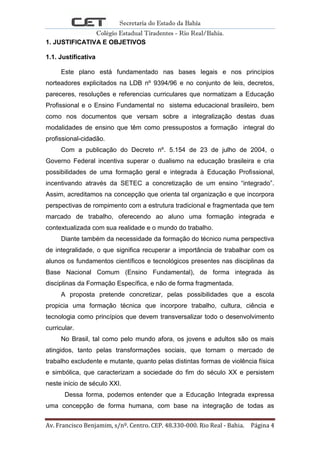 Secretaria do Estado da Bahia
Colégio Estadual Tiradentes - Rio Real/Bahia.
Av. Francisco Benjamim, s/nº. Centro. CEP. 48.330-000. Rio Real - Bahia. Página 4
1. JUSTIFICATIVA E OBJETIVOS
1.1. Justificativa
Este plano está fundamentado nas bases legais e nos princípios
norteadores explicitados na LDB nº 9394/96 e no conjunto de leis, decretos,
pareceres, resoluções e referencias curriculares que normatizam a Educação
Profissional e o Ensino Fundamental no sistema educacional brasileiro, bem
como nos documentos que versam sobre a integralização destas duas
modalidades de ensino que têm como pressupostos a formação integral do
profissional-cidadão.
Com a publicação do Decreto nº. 5.154 de 23 de julho de 2004, o
Governo Federal incentiva superar o dualismo na educação brasileira e cria
possibilidades de uma formação geral e integrada à Educação Profissional,
incentivando através da SETEC a concretização de um ensino “integrado”.
Assim, acreditamos na concepção que orienta tal organização e que incorpora
perspectivas de rompimento com a estrutura tradicional e fragmentada que tem
marcado de trabalho, oferecendo ao aluno uma formação integrada e
contextualizada com sua realidade e o mundo do trabalho.
Diante também da necessidade da formação do técnico numa perspectiva
de integralidade, o que significa recuperar a importância de trabalhar com os
alunos os fundamentos científicos e tecnológicos presentes nas disciplinas da
Base Nacional Comum (Ensino Fundamental), de forma integrada às
disciplinas da Formação Específica, e não de forma fragmentada.
A proposta pretende concretizar, pelas possibilidades que a escola
propicia uma formação técnica que incorpore trabalho, cultura, ciência e
tecnologia como princípios que devem transversalizar todo o desenvolvimento
curricular.
No Brasil, tal como pelo mundo afora, os jovens e adultos são os mais
atingidos, tanto pelas transformações sociais, que tornam o mercado de
trabalho excludente e mutante, quanto pelas distintas formas de violência física
e simbólica, que caracterizam a sociedade do fim do século XX e persistem
neste inicio de século XXI.
Dessa forma, podemos entender que a Educação Integrada expressa
uma concepção de forma humana, com base na integração de todas as
 