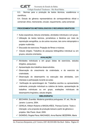 Secretaria do Estado da Bahia
Colégio Estadual Tiradentes - Rio Real/Bahia.
Av. Francisco Benjamim, s/nº. Centro. CEP. 48.330-000. Rio Real - Bahia. Página 41
6.3. Normas para a produção de textos técnicos, acadêmicos e
científicos;
6.4. Estudo de gêneros representativos de correspondência oficial e
comercial: ofício, memorando, circular, requerimento, carta comercial.
PROCEDIMENTOS METODOLOGICOS E RECURSOS DIDÁTICOS
 Aulas expositivas, leituras orientadas, atividades individuais e em grupo.
 Utilização de textos teóricos, jornalísticos e literários por meio de
reprodução xerográfica, ou de outros recursos, tais como retroprojetor e
projetor multimídia.
 Discussão de exercícios; Projeção de filmes e músicas.
 Estudo dirigido; Trabalhos de pesquisa bibliográfica individual ou em
grupos, estudos orientados.
AVALIAÇÃO
 Atividades individuais e em grupo (listas de exercícios, estudos
dirigidos, pesquisas).
 Apresentação dos trabalhos desenvolvidos.
 Observação do crescimento da criatividade, e do exercício da
criatividade;
 Observação do desempenho na execução das atividades, com
interesse e participação durante as aulas;
 Verificação da aprendizagem de: Trabalhos escritos ou apresentados
oralmente, produção individual ou coletiva de textos, apresentação de
trabalhos individuais ou em grupo, avaliações individuais de
desempenho lingüístico, estudo dirigido.
BIBLIOGRAFIA
 BECHARA, Evanildo. Moderna gramática portuguesa. 37. ed., Rio de
Janeiro: Lucerna, 2004.
 CEREJA, William Roberto e MAGALHÃES, Thereza Cochar. Texto e
interação: uma proposta de produção textual a partir de gêneros e
projetos. São Paulo: Atual, 2000.
 DIONÍSIO, Ângela Paiva; MACHADO, Anna Rachel; BEZERRA, Maria
 