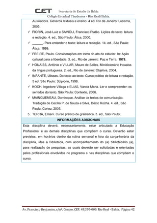 Secretaria do Estado da Bahia
Colégio Estadual Tiradentes - Rio Real/Bahia.
Av. Francisco Benjamim, s/nº. Centro. CEP. 48.330-000. Rio Real - Bahia. Página 42
Auxiliadora. Gêneros textuais e ensino. 4 ed. Rio de Janeiro: Lucerna,
2005.
 FIORIN, José Luiz e SAVIOLI, Francisco Platão. Lições de texto: leitura
e redação. 4. ed., São Paulo: Ática, 2000.
 ______. Para entender o texto: leitura e redação. 14. ed., São Paulo:
Ática, 1999.
 FREIRE, Paulo. Considerações em torno do ato de estudar. In: Ação
cultural para a liberdade. 3. ed., Rio de Janeiro: Paz e Terra, 1978.
 HOUAISS, Antônio e VILLAR, Mauro de Salles. Minidicionário Houaiss
da língua portuguesa. 2. ed., Rio de Janeiro: Objetiva, 2004.
 INFANTE, Ulisses. Do texto ao texto: Curso prático de leitura e redação.
5 ed. São Paulo: Scipione, 1998.
 KOCH, Ingedore Villaça e ELIAS, Vanda Maria. Ler e compreender: os
sentidos do texto. São Paulo: Contexto, 2006.
 MAINGUENEAU, Dominique. Análise de textos de comunicação.
Tradução de Cecília P. de Souza e Silva, Décio Rocha. 4. ed., São
Paulo: Cortez, 2005.
5. TERRA, Ernani. Curso prático de gramática. 3. ed., São Paulo:
INFORMAÇÕES ADICIONAIS
Esta disciplina deverá, necessariamente, estar articulada a Educação
Profissional e as demais disciplinas que compõem o curso. Deverão estar
previstos, em horários dentro da rotina semanal e fora da carga-horária da
disciplina, idas à Biblioteca, com acompanhamento do (a) bibliotecário (a),
para realização de pesquisas, as quais deverão ser solicitadas e orientadas
pelos profissionais envolvidos no programa e nas disciplinas que compõem o
curso.
 
