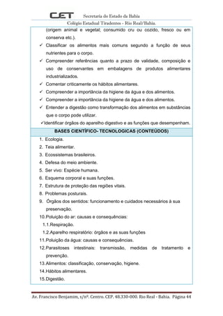 Secretaria do Estado da Bahia
Colégio Estadual Tiradentes - Rio Real/Bahia.
Av. Francisco Benjamim, s/nº. Centro. CEP. 48.330-000. Rio Real - Bahia. Página 44
(origem animal e vegetal; consumido cru ou cozido, fresco ou em
conserva etc.).
 Classificar os alimentos mais comuns segundo a função de seus
nutrientes para o corpo.
 Compreender referências quanto a prazo de validade, composição e
uso de conservantes em embalagens de produtos alimentares
industrializados.
 Comentar criticamente os hábitos alimentares.
 Compreender a importância da higiene da água e dos alimentos.
 Compreender a importância da higiene da água e dos alimentos.
 Entender a digestão como transformação dos alimentos em substâncias
que o corpo pode utilizar.
Identificar órgãos do aparelho digestivo e as funções que desempenham.
BASES CIENTÍFICO- TECNOLOGICAS (CONTEÚDOS)
1. Ecologia.
2. Teia alimentar.
3. Ecossistemas brasileiros.
4. Defesa do meio ambiente.
5. Ser vivo: Espécie humana.
6. Esquema corporal e suas funções.
7. Estrutura de proteção das regiões vitais.
8. Problemas posturais.
9. Órgãos dos sentidos: funcionamento e cuidados necessários à sua
preservação.
10.Poluição do ar: causas e consequências:
1.1.Respiração.
1.2.Aparelho respiratório: órgãos e as suas funções
11.Poluição da água: causas e consequências.
12.Parasitoses intestinais: transmissão, medidas de tratamento e
prevenção.
13.Alimentos: classificação, conservação, higiene.
14.Hábitos alimentares.
15.Digestão.
 