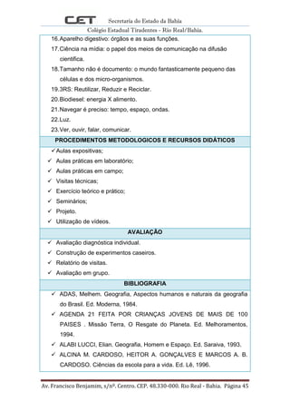 Secretaria do Estado da Bahia
Colégio Estadual Tiradentes - Rio Real/Bahia.
Av. Francisco Benjamim, s/nº. Centro. CEP. 48.330-000. Rio Real - Bahia. Página 45
16.Aparelho digestivo: órgãos e as suas funções.
17.Ciência na mídia: o papel dos meios de comunicação na difusão
cientifica.
18.Tamanho não é documento: o mundo fantasticamente pequeno das
células e dos micro-organismos.
19.3RS: Reutilizar, Reduzir e Reciclar.
20.Biodiesel: energia X alimento.
21.Navegar é preciso: tempo, espaço, ondas.
22.Luz.
23.Ver, ouvir, falar, comunicar.
PROCEDIMENTOS METODOLOGICOS E RECURSOS DIDÁTICOS
Aulas expositivas;
 Aulas práticas em laboratório;
 Aulas práticas em campo;
 Visitas técnicas;
 Exercício teórico e prático;
 Seminários;
 Projeto.
 Utilização de vídeos.
AVALIAÇÃO
 Avaliação diagnóstica individual.
 Construção de experimentos caseiros.
 Relatório de visitas.
 Avaliação em grupo.
BIBLIOGRAFIA
 ADAS, Melhem. Geografia, Aspectos humanos e naturais da geografia
do Brasil. Ed. Moderna, 1984.
 AGENDA 21 FEITA POR CRIANÇAS JOVENS DE MAIS DE 100
PAISES . Missão Terra, O Resgate do Planeta. Ed. Melhoramentos,
1994.
 ALABI LUCCI, Elian. Geografia, Homem e Espaço. Ed. Saraiva, 1993.
 ALCINA M. CARDOSO, HEITOR A. GONÇALVES E MARCOS A. B.
CARDOSO. Ciências da escola para a vida. Ed. Lê, 1996.
 