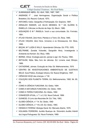 Secretaria do Estado da Bahia
Colégio Estadual Tiradentes - Rio Real/Bahia.
Av. Francisco Benjamim, s/nº. Centro. CEP. 48.330-000. Rio Real - Bahia. Página 46
 ALMANAQUE ABRIL. Ed. Abril, 1983, 1987, 1997.
 ANDRADE F° , José Hermogenes. Organização Social e Política
Brasileira. Ed. Record. Cultural, 1973.
 ANTUNES, Celso. Geografia e Participação. Ed. Scipione, 1987.
 ARNALDO NISKIER, LIA SILVA MENDES, M ª DA GLÓRIA S.
RABELLO. Ciências no Mundo de Hoje. Ed. Bloch, 1986.
 ASSUNÇÃO E M ª ÂNGELA. Você e sua comunidade. Ed. Formato,
1991.
 ATLAS VISUAIS, Zero Hora. Plantas e a Terra. Ed. Ática, 1995.
 ATLAS VISUAIS, Zero Hora. Universo e os Dinossauros. Ed. Ática,
1995.
 BEÇAK, M ª LUÍZA E WILLY. Aprendendo Ciências. Ed. FTD, 1976.
 BELTRAME, Zoraide Victorello. Geografia Ativa, Investigando o
Ambiente do Homem. Ed. Ática, 1995.
 BERNA, Vilmar. Ecologia para ler, pensar e agir. Ed. Paulus, 1994.
 BETHLEM, Nilda. Meu livro de ciências. Ed. Livraria José Olimpio,
1968.
 CATHERINE, Jarman. Evolução da Vida. Ed. Melhoramentos, 1974.
 CENTRO DE INVESTIGACIONES AMBIENTALES DE GUSTAVO
BELIZ. Guia Prático, Ecologia Urbana. Ed. Nueva Dirigência, 1997.
 CIÊNCIAS HOJE das crianças, n º 50
 COLEÇÃO SOS PLANETA TERRA. Ed. Melhoramentos, 1992, 94, 95,
96.
 COMO A CIÊNCIA FUNCIONA. Ed. Globo, 1994.
 COMO A NATUREZA FUNCIONA. Ed. Globo, 1994.
 COMO A TERRA FUNCIONA. Ed. Globo, 1994.
 CONHECER ATUAL, n º 1 e 2. Ed. Nova Cultural, 1988.
 GUINESS. O Livro dos Recordes 94. Ed. Três, 1993.
 GLOBO CIÊNCIA, n º 14. Ed. Globo, 1992
 GLOBO CIÊNCIA, n º 18 e 20. Ed. Globo, 1993.
 HENNIG E FERRAZ. Biologia Geral. Ed. Mercado Aberto, 1979.
 HOLANDA FERREIRA, Aurélio Buarque de. Dicionário Aurélio Infantil
da Língua Portuguesa. Ed. Nova Fronteira, 1989.
 