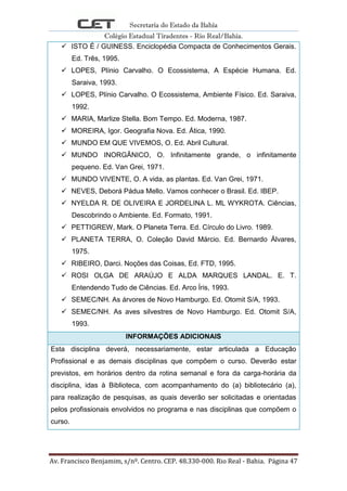 Secretaria do Estado da Bahia
Colégio Estadual Tiradentes - Rio Real/Bahia.
Av. Francisco Benjamim, s/nº. Centro. CEP. 48.330-000. Rio Real - Bahia. Página 47
 ISTO É / GUINESS. Enciclopédia Compacta de Conhecimentos Gerais.
Ed. Três, 1995.
 LOPES, Plínio Carvalho. O Ecossistema, A Espécie Humana. Ed.
Saraiva, 1993.
 LOPES, Plínio Carvalho. O Ecossistema, Ambiente Físico. Ed. Saraiva,
1992.
 MARIA, Marlize Stella. Bom Tempo. Ed. Moderna, 1987.
 MOREIRA, Igor. Geografia Nova. Ed. Ática, 1990.
 MUNDO EM QUE VIVEMOS, O. Ed. Abril Cultural.
 MUNDO INORGÂNICO, O. Infinitamente grande, o infinitamente
pequeno. Ed. Van Grei, 1971.
 MUNDO VIVENTE, O. A vida, as plantas. Ed. Van Grei, 1971.
 NEVES, Deborá Pádua Mello. Vamos conhecer o Brasil. Ed. IBEP.
 NYELDA R. DE OLIVEIRA E JORDELINA L. ML WYKROTA. Ciências,
Descobrindo o Ambiente. Ed. Formato, 1991.
 PETTIGREW, Mark. O Planeta Terra. Ed. Círculo do Livro. 1989.
 PLANETA TERRA, O. Coleção David Márcio. Ed. Bernardo Álvares,
1975.
 RIBEIRO, Darci. Noções das Coisas, Ed. FTD, 1995.
 ROSI OLGA DE ARAÚJO E ALDA MARQUES LANDAL. E. T.
Entendendo Tudo de Ciências. Ed. Arco Íris, 1993.
 SEMEC/NH. As árvores de Novo Hamburgo. Ed. Otomit S/A, 1993.
 SEMEC/NH. As aves silvestres de Novo Hamburgo. Ed. Otomit S/A,
1993.
INFORMAÇÕES ADICIONAIS
Esta disciplina deverá, necessariamente, estar articulada a Educação
Profissional e as demais disciplinas que compõem o curso. Deverão estar
previstos, em horários dentro da rotina semanal e fora da carga-horária da
disciplina, idas à Biblioteca, com acompanhamento do (a) bibliotecário (a),
para realização de pesquisas, as quais deverão ser solicitadas e orientadas
pelos profissionais envolvidos no programa e nas disciplinas que compõem o
curso.
 