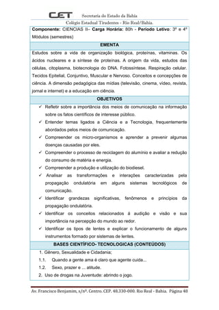 Secretaria do Estado da Bahia
Colégio Estadual Tiradentes - Rio Real/Bahia.
Av. Francisco Benjamim, s/nº. Centro. CEP. 48.330-000. Rio Real - Bahia. Página 48
Componente: CIENCIAS II– Carga Horária: 80h - Período Letivo: 3º e 4º
Módulos (semestres)
EMENTA
Estudos sobre a vida de organização biológica, proteínas, vitaminas. Os
ácidos nucleares e a síntese de proteínas. A origem da vida, estudos das
células, citoplasma, biotecnologia do DNA. Fotossíntese. Respiração celular.
Tecidos Epitelial, Conjuntivo, Muscular e Nervoso. Conceitos e concepções de
ciência. A dimensão pedagógica das mídias (televisão, cinema, vídeo, revista,
jornal e internet) e a educação em ciência.
OBJETIVOS
 Refletir sobre a importância dos meios de comunicação na informação
sobre os fatos científicos de interesse público.
 Entender temas ligados a Ciência e a Tecnologia, frequentemente
abordados pelos meios de comunicação.
 Compreender os micro-organismos e aprender a prevenir algumas
doenças causadas por eles.
 Compreender o processo de reciclagem do alumínio e avaliar a redução
do consumo de matéria e energia.
 Compreender a produção e utilização do biodiesel.
 Analisar as transformações e interações caracterizadas pela
propagação ondulatória em alguns sistemas tecnológicos de
comunicação.
 Identificar grandezas significativas, fenômenos e princípios da
propagação ondulatória.
 Identificar os conceitos relacionados á audição e visão e sua
importância na percepção do mundo ao redor.
 Identificar os tipos de lentes e explicar o funcionamento de alguns
instrumentos formado por sistemas de lentes.
BASES CIENTÍFICO- TECNOLOGICAS (CONTEÚDOS)
1. Gênero, Sexualidade e Cidadania;
1.1. Quando a gente ama é claro que agente cuida...
1.2. Sexo, prazer e ... atitude.
2. Uso de drogas na Juventude: abrindo o jogo.
 
