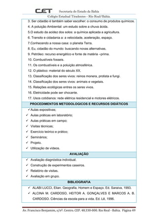 Secretaria do Estado da Bahia
Colégio Estadual Tiradentes - Rio Real/Bahia.
Av. Francisco Benjamim, s/nº. Centro. CEP. 48.330-000. Rio Real - Bahia. Página 49
3. Ser cidadão é também saber escolher: o consumo de produtos químicos.
4. A poluição Ambiental: um estudo sobre a chuva ácida.
5.O estudo da acidez dos solos: a química aplicada a agricultura.
6. Transito e cidadania a: a velocidade, aceleração, espaço.
7.Conhecendo a nossa casa: o planeta Terra.
8. Eu, cidadão do mundo: buscando novas alternativas.
9. Petróleo: recurso energético e fonte de matéria –prima.
10. Combustíveis fosseis.
11. Os combustíveis e a poluição atmosférica.
12. O plástico: material do século XX.
13. Classificação dos seres vivos: reinos monera, protista e fungi.
14. Classificação dos seres vivos: animais e vegetais.
15. Relações ecológicas entres os seres vivos.
16. Eletricidade pode ser chocante.
17. Usos cotidianos: rede elétrica residencial e motores elétricos.
PROCEDIMENTOS METODOLOGICOS E RECURSOS DIDÁTICOS
Aulas expositivas;
 Aulas práticas em laboratório;
 Aulas práticas em campo;
 Visitas técnicas;
 Exercício teórico e prático;
 Seminários;
 Projeto.
 Utilização de vídeos.
AVALIAÇÃO
 Avaliação diagnóstica individual.
 Construção de experimentos caseiros.
 Relatório de visitas.
 Avaliação em grupo.
BIBLIOGRAFIA
 ALABI LUCCI, Elian. Geografia, Homem e Espaço. Ed. Saraiva, 1993.
 ALCINA M. CARDOSO, HEITOR A. GONÇALVES E MARCOS A. B.
CARDOSO. Ciências da escola para a vida. Ed. Lê, 1996.
 