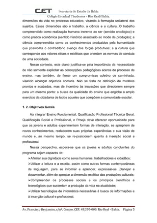 Secretaria do Estado da Bahia
Colégio Estadual Tiradentes - Rio Real/Bahia.
Av. Francisco Benjamim, s/nº. Centro. CEP. 48.330-000. Rio Real - Bahia. Página 5
dimensões da vida no processo educativo, visando à formação unilateral dos
sujeitos. Essas dimensões são o trabalho, a ciência e a cultura. O trabalho
compreendido como realização humana inerente ao ser (sentido ontológico) e
como prática econômica (sentido histórico associado ao modo de produção); a
ciência compreendida como os conhecimentos produzidos pela humanidade
que possibilita o contraditório avanço das forças produtivas; e a cultura que
corresponde aos valores éticos e estéticos que orientam as normas de conduta
de uma sociedade.
Nesse contexto, este plano justifica-se pela importância da necessidade
de não somente explicitar as concepções pedagógicas acerca do processo de
ensino, mas também, de firmar um compromisso coletivo de caminhada,
visando alcançar objetivos comuns. Não se trata de definição de modelos
prontos e acabados, mas de incentivo às inovações que direcionem sempre
para um mesmo ponto: a busca da qualidade do ensino que englobe o amplo
exercício da cidadania de todos aqueles que compõem a comunidade escolar.
1. 2. Objetivos Gerais
Ao integrar Ensino Fundamental, Qualificação Profissional Técnica Geral,
Qualificação Social e Profissional, o Proeja deve oferecer oportunidade para
que os jovens e adultos experimentem formas de interação, se apropriem de
novos conhecimentos, reelaborem suas próprias experiências e sua visão de
mundo e, ao mesmo tempo, se re-posicionem quanto à inserção social e
profissional.
Nessa perspectiva, espera-se que os jovens e adultos concluintes do
programa sejam capazes de:
Afirmar sua dignidade como seres humanos, trabalhadores e cidadãos;
Utilizar a leitura e a escrita, assim como outras formas contemporâneas
de linguagem, para se informar e aprender, expressar-se, planejar e
documentar, além de apreciar a dimensão estética das produções culturais;
Compreender os processos sociais e os princípios científicos e
tecnológicos que sustentam a produção da vida na atualidade;
Utilizar tecnologias de informática necessárias á busca de informações e
á inserção cultural e profissional;
 