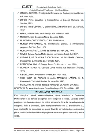 Secretaria do Estado da Bahia
Colégio Estadual Tiradentes - Rio Real/Bahia.
Av. Francisco Benjamim, s/nº. Centro. CEP. 48.330-000. Rio Real - Bahia. Página 51
 ISTO É / GUINESS. Enciclopédia Compacta de Conhecimentos Gerais.
Ed. Três, 1995.
 LOPES, Plínio Carvalho. O Ecossistema, A Espécie Humana. Ed.
Saraiva, 1993.
 LOPES, Plínio Carvalho. O Ecossistema, Ambiente Físico. Ed. Saraiva,
1992.
 MARIA, Marlize Stella. Bom Tempo. Ed. Moderna, 1987.
 MOREIRA, Igor. Geografia Nova. Ed. Ática, 1990.
 MUNDO EM QUE VIVEMOS, O. Ed. Abril Cultural.
 MUNDO INORGÂNICO, O. Infinitamente grande, o infinitamente
pequeno. Ed. Van Grei, 1971.
 MUNDO VIVENTE, O. A vida, as plantas. Ed. Van Grei, 1971.
 NEVES, Deborá Pádua Mello. Vamos conhecer o Brasil. Ed. IBEP.
 NYELDA R. DE OLIVEIRA E JORDELINA L. ML WYKROTA. Ciências,
Descobrindo o Ambiente. Ed. Formato, 1991.
 PETTIGREW, Mark. O Planeta Terra. Ed. Círculo do Livro. 1989.
 PLANETA TERRA, O. Coleção David Márcio. Ed. Bernardo Álvares,
1975.
 RIBEIRO, Darci. Noções das Coisas, Ed. FTD, 1995.
 ROSI OLGA DE ARAÚJO E ALDA MARQUES LANDAL. E. T.
Entendendo Tudo de Ciências. Ed. Arco Íris, 1993.
 SEMEC/NH. As árvores de Novo Hamburgo. Ed. Otomit S/A, 1993.
SEMEC/NH. As aves silvestres de Novo Hamburgo. Ed. Otomit S/A, 1993.
INFORMAÇÕES ADICIONAIS
Esta disciplina deverá, necessariamente, estar articulada a Educação
Profissional e as demais disciplinas que compõem o curso. Deverão estar
previstos, em horários dentro da rotina semanal e fora da carga-horária da
disciplina, idas à Biblioteca, com acompanhamento do (a) bibliotecário (a),
para realização de pesquisas, as quais deverão ser solicitadas e orientadas
pelos profissionais envolvidos no programa e nas disciplinas que compõem o
curso.
 
