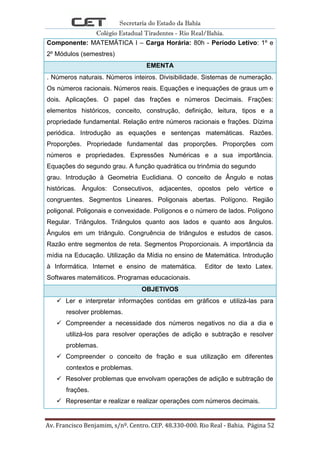 Secretaria do Estado da Bahia
Colégio Estadual Tiradentes - Rio Real/Bahia.
Av. Francisco Benjamim, s/nº. Centro. CEP. 48.330-000. Rio Real - Bahia. Página 52
Componente: MATEMÁTICA I – Carga Horária: 80h - Período Letivo: 1º e
2º Módulos (semestres)
EMENTA
. Números naturais. Números inteiros. Divisibilidade. Sistemas de numeração.
Os números racionais. Números reais. Equações e inequações de graus um e
dois. Aplicações. O papel das frações e números Decimais. Frações:
elementos históricos, conceito, construção, definição, leitura, tipos e a
propriedade fundamental. Relação entre números racionais e frações. Dízima
periódica. Introdução as equações e sentenças matemáticas. Razões.
Proporções. Propriedade fundamental das proporções. Proporções com
números e propriedades. Expressões Numéricas e a sua importância.
Equações do segundo grau. A função quadrática ou trinômia do segundo
grau. Introdução à Geometria Euclidiana. O conceito de Ângulo e notas
históricas. Ângulos: Consecutivos, adjacentes, opostos pelo vértice e
congruentes. Segmentos Lineares. Poligonais abertas. Polígono. Região
poligonal. Poligonais e convexidade. Polígonos e o número de lados. Polígono
Regular. Triângulos. Triângulos quanto aos lados e quanto aos ângulos.
Ângulos em um triângulo. Congruência de triângulos e estudos de casos.
Razão entre segmentos de reta. Segmentos Proporcionais. A importância da
mídia na Educação. Utilização da Mídia no ensino de Matemática. Introdução
à Informática. Internet e ensino de matemática. Editor de texto Latex.
Softwares matemáticos. Programas educacionais.
OBJETIVOS
 Ler e interpretar informações contidas em gráficos e utilizá-las para
resolver problemas.
 Compreender a necessidade dos números negativos no dia a dia e
utilizá-los para resolver operações de adição e subtração e resolver
problemas.
 Compreender o conceito de fração e sua utilização em diferentes
contextos e problemas.
 Resolver problemas que envolvam operações de adição e subtração de
frações.
 Representar e realizar e realizar operações com números decimais.
 