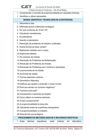 Secretaria do Estado da Bahia
Colégio Estadual Tiradentes - Rio Real/Bahia.
Av. Francisco Benjamim, s/nº. Centro. CEP. 48.330-000. Rio Real - Bahia. Página 53
 Compreender o conceito de proporcionalidade em situações diversas.
 Identificar e utilizar expressões
BASES CIENTÍFICO- TECNOLOGICAS (CONTEÚDOS)
1. Geometria e arte.
2. Diferentes povos e diferentes contagens.
3. Por que contamos de 10 em 10?
4. Calculando mentalmente.
5. As estimativas.
6. Usando a calculadora.
7. Resolução de problemas de adição e subtração.
8. Outras formas de fazer contas?
9. Realizando medidas com o corpo.
10.Explorando tabelas.
11.Os números da Cidade.
12.Resolução de Problemas de Multiplicação.
13.Resolução de Problemas de Divisão.
14.Resolução de Problemas com números e operações.
15.Locomovendo-se na cidade.
16.As formas da cidade.
17.Formas espaciais e planas.
18.Geometria e Natureza.
19.Gráficos que ajudam a entender o nosso mundo.
20.Para que servem os números negativos?
21.Fracionar para quê?
22.Comparando e operando as frações.
23.Como utilizar os números decimais.
24.O que é proporcional?
25.A proporcionalidade do dia-a-dia.
26.Calculando áreas de superfícies retangulares.
27.A proporcionalidade no trabalho.
28.Descobrindo porcentagens.
PROCEDIMENTOS METODOLOGICOS E RECURSOS DIDÁTICOS
 Aulas teóricas expositivas, aulas práticas em laboratório,
 