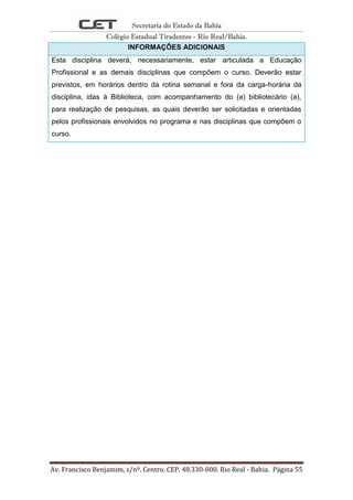 Secretaria do Estado da Bahia
Colégio Estadual Tiradentes - Rio Real/Bahia.
Av. Francisco Benjamim, s/nº. Centro. CEP. 48.330-000. Rio Real - Bahia. Página 55
INFORMAÇÕES ADICIONAIS
Esta disciplina deverá, necessariamente, estar articulada a Educação
Profissional e as demais disciplinas que compõem o curso. Deverão estar
previstos, em horários dentro da rotina semanal e fora da carga-horária da
disciplina, idas à Biblioteca, com acompanhamento do (a) bibliotecário (a),
para realização de pesquisas, as quais deverão ser solicitadas e orientadas
pelos profissionais envolvidos no programa e nas disciplinas que compõem o
curso.
 