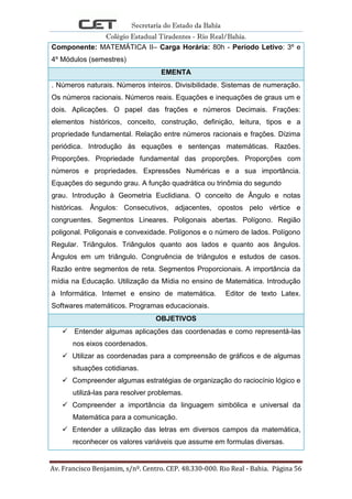 Secretaria do Estado da Bahia
Colégio Estadual Tiradentes - Rio Real/Bahia.
Av. Francisco Benjamim, s/nº. Centro. CEP. 48.330-000. Rio Real - Bahia. Página 56
Componente: MATEMÁTICA II– Carga Horária: 80h - Período Letivo: 3º e
4º Módulos (semestres)
EMENTA
. Números naturais. Números inteiros. Divisibilidade. Sistemas de numeração.
Os números racionais. Números reais. Equações e inequações de graus um e
dois. Aplicações. O papel das frações e números Decimais. Frações:
elementos históricos, conceito, construção, definição, leitura, tipos e a
propriedade fundamental. Relação entre números racionais e frações. Dízima
periódica. Introdução às equações e sentenças matemáticas. Razões.
Proporções. Propriedade fundamental das proporções. Proporções com
números e propriedades. Expressões Numéricas e a sua importância.
Equações do segundo grau. A função quadrática ou trinômia do segundo
grau. Introdução à Geometria Euclidiana. O conceito de Ângulo e notas
históricas. Ângulos: Consecutivos, adjacentes, opostos pelo vértice e
congruentes. Segmentos Lineares. Poligonais abertas. Polígono. Região
poligonal. Poligonais e convexidade. Polígonos e o número de lados. Polígono
Regular. Triângulos. Triângulos quanto aos lados e quanto aos ângulos.
Ângulos em um triângulo. Congruência de triângulos e estudos de casos.
Razão entre segmentos de reta. Segmentos Proporcionais. A importância da
mídia na Educação. Utilização da Mídia no ensino de Matemática. Introdução
à Informática. Internet e ensino de matemática. Editor de texto Latex.
Softwares matemáticos. Programas educacionais.
OBJETIVOS
 Entender algumas aplicações das coordenadas e como representá-las
nos eixos coordenados.
 Utilizar as coordenadas para a compreensão de gráficos e de algumas
situações cotidianas.
 Compreender algumas estratégias de organização do raciocínio lógico e
utilizá-las para resolver problemas.
 Compreender a importância da linguagem simbólica e universal da
Matemática para a comunicação.
 Entender a utilização das letras em diversos campos da matemática,
reconhecer os valores variáveis que assume em formulas diversas.
 