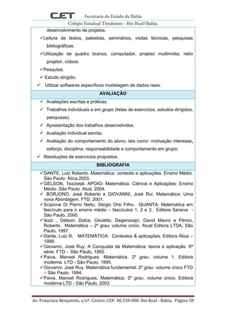 Secretaria do Estado da Bahia
Colégio Estadual Tiradentes - Rio Real/Bahia.
Av. Francisco Benjamim, s/nº. Centro. CEP. 48.330-000. Rio Real - Bahia. Página 58
desenvolvimento de projetos.
Leitura de textos, palestras, seminários, visitas técnicas, pesquisas
bibliográficas.
Utilização de quadro branco, computador, projetor multimídia, retro
projetor, vídeos.
Pesquisa;
 Estudo dirigido;
 Utilizar softwares específicos modelagem de dados reais.
AVALIAÇÃO
 Avaliações escritas e práticas.
 Trabalhos individuais e em grupo (listas de exercícios, estudos dirigidos,
pesquisas).
 Apresentação dos trabalhos desenvolvidos.
 Avaliação individual escrita;
 Avaliação do comportamento do aluno, tais como: motivação interesse,
esforço, disciplina, responsabilidade e comportamento em grupo;
 Resoluções de exercícios propostos.
BIBLIOGRAFIA
DANTE, Luiz Roberto. Matemática: contexto e aplicações. Ensino Médio.
São Paulo: Ática,2003.
GELSON, Tezzietal. APOIO- Matemática: Ciência e Aplicações: Ensino
Médio. São Paulo. Atud, 2004.
 BORJONO, José Roberto e GIOVANNI, José Rui. Matemática: Uma
nova Abordagem. FTD, 2001.
Scipione Di Pierro Netto, Sérgio Orsi Filho. QUANTA: Matemática em
fascículo para o ensino médio – fascículos 1, 2 e 3. Editora Saraiva -
São Paulo, 2000.
Iezzi , Gelson; Dolce, Osvaldo; Degenszajn, David Mauro e Périco,
Roberto. Matemática – 2º grau: volume único. Atual Editora LTDA, São
Paulo, 1997.
Dante, Luiz R. MATEMÁTICA: Contextos & aplicações. Editora Ática –
1999.
Giovanni, José Ruy. A Conquista da Matemática: teoria e aplicação. 6ª
série. FTD - São Paulo, 1992.
Paiva, Manoel Rodrigues. Matemática. 2º grau: volume 1. Editora
moderna LTD - São Paulo, 1995.
Giovanni, José Ruy. Matemática fundamental. 2º grau: volume único FTD
– São Paulo, 1994.
Paiva, Manoel Rodrigues. Matemática. 2º grau: volume único. Editora
moderna LTD - São Paulo, 2003.
 
