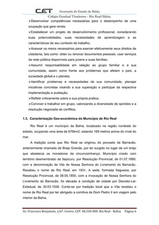 Secretaria do Estado da Bahia
Colégio Estadual Tiradentes - Rio Real/Bahia.
Av. Francisco Benjamim, s/nº. Centro. CEP. 48.330-000. Rio Real - Bahia. Página 6
Desenvolver competências necessárias para o desempenho de uma
ocupação que gere renda;
Estabelecer um projeto de desenvolvimento profissional, considerando
suas potencialidades, suas necessidades de aprendizagem e as
características de seu contexto de trabalho;
Acessar os meios necessários para exercer efetivamente seus direitos de
cidadania, tais como: obter ou renovar documentos pessoais, usar serviços
da rede pública disponíveis para jovens e suas famílias;
Assumir responsabilidade em relação ao grupo familiar e á sua
comunidade, assim como frente aos problemas que afetam o país, a
sociedade global e o planeta;
Identificar problemas e necessidades de sua comunidade, planejar
iniciativas concretas visando a sua superação e participar da respectiva
implementação e avaliação;
Refletir criticamente sobre a sua própria pratica;
Conviver e trabalhar em grupo, valorizando a diversidade de opiniões e a
resolução negociada de conflitos;
1.3. Caracterização Geo-econômica do Município de Rio Real
Rio Real é um município da Bahia, localizado na região nordeste do
estado, ocupando uma área de 676km2, estando 169 metros acima do nível do
mar.
A tradição conta que Rio Real se originou do povoado de Barracão,
anteriormente chamado de Brejo Grande, por ter surgido no lugar de um brejo
que abastecia os moradores da circunvizinhança. Município criado com
território desmembrado de Itapicuru, por Resolução Provincial, de 01.07.1880,
com a denominação de Vila de Nossa Senhora do Livramento do Barracão.
Recebeu o nome de Rio Real, em 1931. A sede, formada freguesia, por
Resolução Provincial, de 08.05.1855, com a invocação de Nossa Senhora do
Livramento do Barracão, foi elevada á condição de cidade por Decreto-Lei-
Estadual, de 30.03.1938. Conta-se por tradição local que a Vila recebeu o
nome de Rio Real por ter abrigado a comitiva de Dom Pedro II em viagem pelo
interior da Bahia.
 