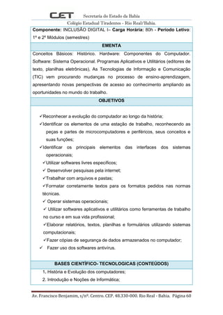 Secretaria do Estado da Bahia
Colégio Estadual Tiradentes - Rio Real/Bahia.
Av. Francisco Benjamim, s/nº. Centro. CEP. 48.330-000. Rio Real - Bahia. Página 60
Componente: INCLUSÃO DIGITAL I– Carga Horária: 80h - Período Letivo:
1º e 2º Módulos (semestres)
EMENTA
Conceitos Básicos: Histórico. Hardware: Componentes do Computador.
Software: Sistema Operacional. Programas Aplicativos e Utilitários (editores de
texto, planilhas eletrônicas), As Tecnologias de Informação e Comunicação
(TIC) vem procurando mudanças no processo de ensino-aprendizagem,
apresentando novas perspectivas de acesso ao conhecimento ampliando as
oportunidades no mundo do trabalho.
OBJETIVOS
Reconhecer a evolução do computador ao longo da história;
Identificar os elementos de uma estação de trabalho, reconhecendo as
peças e partes de microcomputadores e periféricos, seus conceitos e
suas funções;
Identificar os principais elementos das interfaces dos sistemas
operacionais;
Utilizar softwares livres específicos;
 Desenvolver pesquisas pela internet;
Trabalhar com arquivos e pastas;
Formatar corretamente textos para os formatos pedidos nas normas
técnicas.
 Operar sistemas operacionais;
 Utilizar softwares aplicativos e utilitários como ferramentas de trabalho
no curso e em sua vida profissional;
Elaborar relatórios, textos, planilhas e formulários utilizando sistemas
computacionais;
Fazer cópias de segurança de dados armazenados no computador;
 Fazer uso dos softwares antivírus.
BASES CIENTÍFICO- TECNOLOGICAS (CONTEÚDOS)
1. História e Evolução dos computadores;
2. Introdução e Noções de Informática;
 