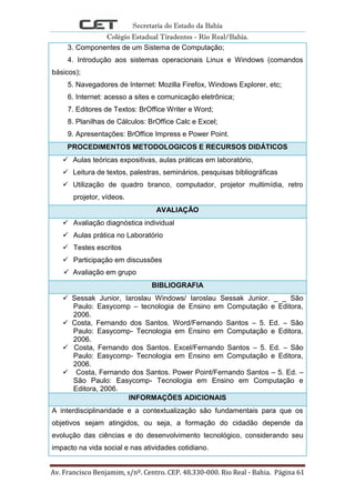 Secretaria do Estado da Bahia
Colégio Estadual Tiradentes - Rio Real/Bahia.
Av. Francisco Benjamim, s/nº. Centro. CEP. 48.330-000. Rio Real - Bahia. Página 61
3. Componentes de um Sistema de Computação;
4. Introdução aos sistemas operacionais Linux e Windows (comandos
básicos);
5. Navegadores de Internet: Mozilla Firefox, Windows Explorer, etc;
6. Internet: acesso a sites e comunicação eletrônica;
7. Editores de Textos: BrOffice Writer e Word;
8. Planilhas de Cálculos: BrOffice Calc e Excel;
9. Apresentações: BrOffice Impress e Power Point.
PROCEDIMENTOS METODOLOGICOS E RECURSOS DIDÁTICOS
 Aulas teóricas expositivas, aulas práticas em laboratório,
 Leitura de textos, palestras, seminários, pesquisas bibliográficas
 Utilização de quadro branco, computador, projetor multimídia, retro
projetor, vídeos.
AVALIAÇÃO
 Avaliação diagnóstica individual
 Aulas prática no Laboratório
 Testes escritos
 Participação em discussões
 Avaliação em grupo
BIBLIOGRAFIA
 Sessak Junior, Iaroslau Windows/ Iaroslau Sessak Junior. _ _ São
Paulo: Easycomp – tecnologia de Ensino em Computação e Editora,
2006.
 Costa, Fernando dos Santos. Word/Fernando Santos – 5. Ed. – São
Paulo: Easycomp- Tecnologia em Ensino em Computação e Editora,
2006.
 Costa, Fernando dos Santos. Excel/Fernando Santos – 5. Ed. – São
Paulo: Easycomp- Tecnologia em Ensino em Computação e Editora,
2006.
 Costa, Fernando dos Santos. Power Point/Fernando Santos – 5. Ed. –
São Paulo: Easycomp- Tecnologia em Ensino em Computação e
Editora, 2006.
INFORMAÇÕES ADICIONAIS
A interdisciplinaridade e a contextualização são fundamentais para que os
objetivos sejam atingidos, ou seja, a formação do cidadão depende da
evolução das ciências e do desenvolvimento tecnológico, considerando seu
impacto na vida social e nas atividades cotidiano.
 