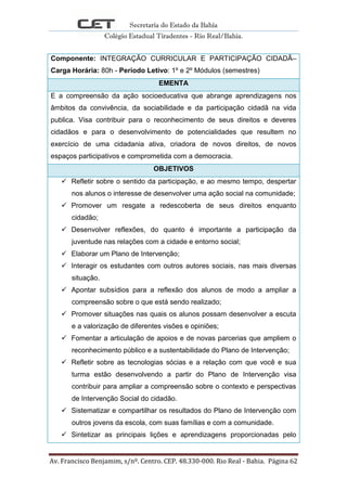 Secretaria do Estado da Bahia
Colégio Estadual Tiradentes - Rio Real/Bahia.
Av. Francisco Benjamim, s/nº. Centro. CEP. 48.330-000. Rio Real - Bahia. Página 62
Componente: INTEGRAÇÃO CURRICULAR E PARTICIPAÇÃO CIDADÃ–
Carga Horária: 80h - Período Letivo: 1º e 2º Módulos (semestres)
EMENTA
E a compreensão da ação socioeducativa que abrange aprendizagens nos
âmbitos da convivência, da sociabilidade e da participação cidadã na vida
publica. Visa contribuir para o reconhecimento de seus direitos e deveres
cidadãos e para o desenvolvimento de potencialidades que resultem no
exercício de uma cidadania ativa, criadora de novos direitos, de novos
espaços participativos e comprometida com a democracia.
OBJETIVOS
 Refletir sobre o sentido da participação, e ao mesmo tempo, despertar
nos alunos o interesse de desenvolver uma ação social na comunidade;
 Promover um resgate a redescoberta de seus direitos enquanto
cidadão;
 Desenvolver reflexões, do quanto é importante a participação da
juventude nas relações com a cidade e entorno social;
 Elaborar um Plano de Intervenção;
 Interagir os estudantes com outros autores sociais, nas mais diversas
situação.
 Apontar subsídios para a reflexão dos alunos de modo a ampliar a
compreensão sobre o que está sendo realizado;
 Promover situações nas quais os alunos possam desenvolver a escuta
e a valorização de diferentes visões e opiniões;
 Fomentar a articulação de apoios e de novas parcerias que ampliem o
reconhecimento público e a sustentabilidade do Plano de Intervenção;
 Refletir sobre as tecnologias sócias e a relação com que você e sua
turma estão desenvolvendo a partir do Plano de Intervenção visa
contribuir para ampliar a compreensão sobre o contexto e perspectivas
de Intervenção Social do cidadão.
 Sistematizar e compartilhar os resultados do Plano de Intervenção com
outros jovens da escola, com suas famílias e com a comunidade.
 Sintetizar as principais lições e aprendizagens proporcionadas pelo
 