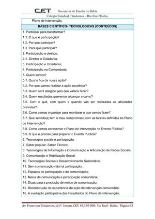 Secretaria do Estado da Bahia
Colégio Estadual Tiradentes - Rio Real/Bahia.
Av. Francisco Benjamim, s/nº. Centro. CEP. 48.330-000. Rio Real - Bahia. Página 63
Plano de Intervenção.
BASES CIENTÍFICO- TECNOLOGICAS (CONTEÚDOS)
1. Participar para transformar?
1.1. O que é participação?
1.2. Por que participar?
1.3. Para que participar?
2. Participação e direitos;
2.1. Direitos e Cidadania;
3. Participação e Cidadania;
4. Participação na Comunidade;
5. Quem somos?
5.1. Qual o fico da nossa ação?
5.2. Por que vamos realizar a ação escolhida?
5.3. Quem será atingido pelo que vamos fazer?
5.4. Quem resultados queremos alcançar e como?
5.5. Com o quê, com quem e quando vão ser realizadas as atividades
previstas?
5.6. Como vamos organizar para monitorar o que vamos fazer?
5.7. Que sentido(s) tem o meu compromisso com as tarefas definidas no Plano
de Intervenção?
5.8. Como vamos apresentar o Plano de Intervenção no Evento Público?
5.9. O que é preciso para preparar o Evento Publica?
6. Tecnologias sociais e participação;
7. Saber popular, Saber Técnico;
8. Tecnologias de Informação e Comunicação e Articulação de Redes Sociais;
9. Comunicação e Mobilização Social;
10. Tecnologias Sociais e Desenvolvimento Sustentável.
11. Sem comunicação não há participação;
12. Espaços de participação e de comunicação;
13. Meios de comunicação e participação comunitária;
14. Dicas para a produção de meios de comunicação;
15. Reconstrução da experiência da ação de intervenção comunitária;
16. A avaliação participativa dos Resultados do Plano de Intervenção;
 