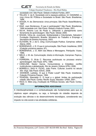 Secretaria do Estado da Bahia
Colégio Estadual Tiradentes - Rio Real/Bahia.
Av. Francisco Benjamim, s/nº. Centro. CEP. 48.330-000. Rio Real - Bahia. Página 65
sociedade civil. São Paulo: Global e Instituto Fontes, 2001.
 TELLES. V. da S. Sociedade civil e espaços públicos. In> DAGNINO, e.
(org.) Anos 90: POlitica e Sociedade no Brasil. São Paulo: Brasiliense,
1994.
 SOUZA, H. de; Democracia: cinco principos. São Paulo: Ibase/Moderna,
1997.
 DIAZ. Juan Bordenave. O que é participação? São Paulo: Brasiliense,
1994 sociedade civil. São Paulo: Global e Instituto Fontes, 2001.
 SILVA, Antonio Luiz de Paulo e. Utilizando o planejamento como
ferramenta de aprendizagem. São Paulo: Global, 2000.
 SOUSA, Vilma de. Juventude, Solidariedade e Voluntariado, Salvador>
Fundação Oderbrecht; Brasilia: Ministerio do Trabalho e Emprego e
Secretaria de Direitos Humanos, 2003.
 OLIVEIRA, M. J. da C. (Org.) Comunicação Publica. Campinas: editora
Aliena, 2005.
 BORDENAVE, J. D. O que é comunicação. São Paulo: brasiliense, 2005
(Coleção primeiros passos, 67).
 BORDENAVE, J. D. Além dos Meios e Mensagens. Petrópolis: Vozes,
1986.
 MELO, J. M. de. Comunicação: direito á informação. Campinas: Papirus,
1986.
 FERREIRA, O. M.de C. Recursos audivisuais no processo ensino-
aprendizagem. São Paulo: EPU, 1986.
 CANCLINE, Nestor Garcia. Consumidores e Cidadãos: conflito
multiculturais e globalização. Rio de Janeiro: Editora UFRJ, 2006.
 BORRELLI, Silva H. FILHO, João Freire. Culturas Juvenis no século
XXI. Orgs. São Paulo: EDUC, 2008.
 DOWBOR, Ladislau. O que é Poder Local? São Paulo: brasiliense,
Coleção Primeiros Passos, 1994.
 TEIXEIRA, Eleonaldo C. O local e o global, limites da participação
cidadã. São Paulo: Cortez; Recife: Equip; Slavador: UFBA, 2001.
 RICO, E. Melo (org.) Avaliação de POliticas Sociais. são Paulo: Cortez,
1998
INFORMAÇÕES ADICIONAIS
A interdisciplinaridade e a contextualização são fundamentais para que os
objetivos sejam atingidos, ou seja, a formação do cidadão depende da
evolução das ciências e do desenvolvimento tecnológico, considerando seu
impacto na vida social e nas atividades cotidianas.
 
