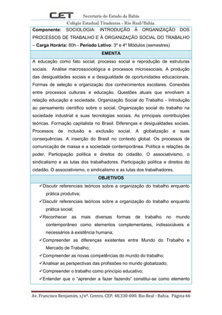 Secretaria do Estado da Bahia
Colégio Estadual Tiradentes - Rio Real/Bahia.
Av. Francisco Benjamim, s/nº. Centro. CEP. 48.330-000. Rio Real - Bahia. Página 66
Componente: SOCIOLOGIA: INTRODUÇÃO Á ORGANIZAÇÃO DOS
PROCESSOS DE TRABALHO E Á ORGANIZAÇÃO SOCIAL DO TRABALHO
– Carga Horária: 80h - Período Letivo: 3º e 4º Módulos (semestres)
EMENTA
A educação como fato social, processo social e reprodução de estruturas
sociais. Análise macrossociológica e processos microssociais. A produção
das desigualdades sociais e a desigualdade de oportunidades educacionais.
Formas de seleção e organização dos conhecimentos escolares. Conexões
entre processos culturais e educação. Questões atuais que envolvem a
relação educação e sociedade. Organização Social do Trabalho - Introdução
ao pensamento científico sobre o social. Organização social do trabalho na
sociedade industrial e suas tecnologias sociais. As principais contribuições
teóricas. Formação capitalista no Brasil. Diferenças e desigualdades sociais.
Processos de inclusão e exclusão social. A globalização e suas
consequências. A inserção do Brasil no contexto global. Os processos de
comunicação de massa e a sociedade contemporânea. Política e relações de
poder. Participação política e direitos do cidadão. O associativismo, o
sindicalismo e as lutas dos trabalhadores. Participação política e direitos do
cidadão. O associativismo, o sindicalismo e as lutas dos trabalhadores.
OBJETIVOS
Discutir referenciais teóricos sobre a organização do trabalho enquanto
prática produtiva;
Discutir referenciais teóricos sobre a organização do trabalho enquanto
prática social;
Reconhecer as mais diversas formas de trabalho no mundo
contemporâneo como elementos complementares, indissociáveis e
necessários à existência humana;
Compreender as diferenças existentes entre Mundo do Trabalho e
Mercado de Trabalho;
Compreender as novas competências do mundo do trabalho;
Analisar as perspectivas das profissões no mundo globalizado;
Compreender o trabalho como princípio educativo;
Entender que o “aprender a fazer fazendo” constitui-se como elemento
 