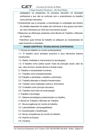 Secretaria do Estado da Bahia
Colégio Estadual Tiradentes - Rio Real/Bahia.
Av. Francisco Benjamim, s/nº. Centro. CEP. 48.330-000. Rio Real - Bahia. Página 67
pedagógico na perspectiva do processo educativo na educação
profissional e que não se confunde com o entendimento do trabalho
como princípio educativo;
Compreender que a conquista, a manutenção e a ampliação dos direitos
do cidadão dependem de ações dos indivíduos e dos grupos que lutam
por seus interesses por meio dos movimentos sociais;
Relacionar as diferenças existentes entre Mundo do Trabalho e Mercado
de Trabalho;
Identificar quais formas de trabalho se adéquam as necessidades de
cada momento ou atividade.
BASES CIENTÍFICO- TECNOLOGICAS (CONTEÚDOS)
1. Formas de trabalho no mundo contemporâneo;
1.1. O trabalho como atividade produtiva e seus elementos básicos
constituintes:
1.2. Objeto, finalidade e instrumentos (ou tecnologias);
1.3. O trabalho como prática social: modo de produção social, valor de
uso, valor da troca, divisão técnica e divisão social.
2. Trabalho e necessidades humanas;
2.1. Trabalho como inclusão/exclusão;
2.2.Trabalho e identidade x trabalho e sofrimento;
2.3. Trabalho alienador e trabalho transformador;
2.4. Trabalho como realização criativa e ontocriativa;
2.5. O trabalho como princípio educativo;
2.6. Trabalho como fator de emancipação.
3. Trabalho e tecnologia;
3.1. Saberes tecnológicos predominantes no trabalho;
4. Mundo do Trabalho x Mercado de Trabalho;
4.1. Novas exigências do mundo do trabalho;
4.2. Laborabilidade x Empregabilidade;
4.3. Escolarização x Qualificação.
4.4. Novas competências do mundo do trabalho;
4.5. Espírito de Equipe;
4.6. Iniciativa;
 
