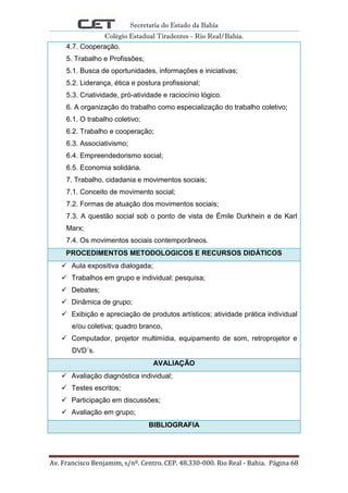 Secretaria do Estado da Bahia
Colégio Estadual Tiradentes - Rio Real/Bahia.
Av. Francisco Benjamim, s/nº. Centro. CEP. 48.330-000. Rio Real - Bahia. Página 68
4.7. Cooperação.
5. Trabalho e Profissões;
5.1. Busca de oportunidades, informações e iniciativas;
5.2. Liderança, ética e postura profissional;
5.3. Criatividade, pró-atividade e raciocínio lógico.
6. A organização do trabalho como especialização do trabalho coletivo;
6.1. O trabalho coletivo;
6.2. Trabalho e cooperação;
6.3. Associativismo;
6.4. Empreendedorismo social;
6.5. Economia solidária.
7. Trabalho, cidadania e movimentos sociais;
7.1. Conceito de movimento social;
7.2. Formas de atuação dos movimentos sociais;
7.3. A questão social sob o ponto de vista de Émile Durkhein e de Karl
Marx;
7.4. Os movimentos sociais contemporâneos.
PROCEDIMENTOS METODOLOGICOS E RECURSOS DIDÁTICOS
 Aula expositiva dialogada;
 Trabalhos em grupo e individual: pesquisa;
 Debates;
 Dinâmica de grupo;
 Exibição e apreciação de produtos artísticos; atividade prática individual
e/ou coletiva; quadro branco,
 Computador, projetor multimídia, equipamento de som, retroprojetor e
DVD´s.
AVALIAÇÃO
 Avaliação diagnóstica individual;
 Testes escritos;
 Participação em discussões;
 Avaliação em grupo;
BIBLIOGRAFIA
 