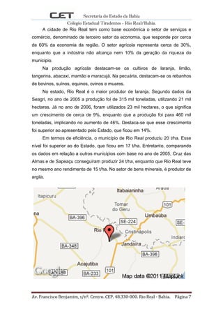 Secretaria do Estado da Bahia
Colégio Estadual Tiradentes - Rio Real/Bahia.
Av. Francisco Benjamim, s/nº. Centro. CEP. 48.330-000. Rio Real - Bahia. Página 7
A cidade de Rio Real tem como base econômica o setor de serviços e
comércio, denominado de terceiro setor da economia, que responde por cerca
de 60% da economia da região. O setor agrícola representa cerca de 30%,
enquanto que a indústria não alcança nem 10% da geração da riqueza do
município.
Na produção agrícola destacam-se os cultivos de laranja, limão,
tangerina, abacaxi, mamão e maracujá. Na pecuária, destacam-se os rebanhos
de bovinos, suínos, equinos, ovinos e muares.
No estado, Rio Real é o maior produtor de laranja. Segundo dados da
Seagri, no ano de 2005 a produção foi de 315 mil toneladas, utilizando 21 mil
hectares. Já no ano de 2006, foram utilizados 23 mil hectares, o que significa
um crescimento de cerca de 9%, enquanto que a produção foi para 460 mil
toneladas, implicando no aumento de 46%. Destaca-se que esse crescimento
foi superior ao apresentado pelo Estado, que ficou em 14%.
Em termos de eficiência, o município de Rio Real produziu 20 t/ha. Esse
nível foi superior ao do Estado, que ficou em 17 t/ha. Entretanto, comparando
os dados em relação a outros municípios com base no ano de 2005, Cruz das
Almas e de Sapeaçu conseguiram produzir 24 t/ha, enquanto que Rio Real teve
no mesmo ano rendimento de 15 t/ha. No setor de bens minerais, é produtor de
argila.
 