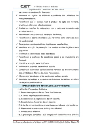 Secretaria do Estado da Bahia
Colégio Estadual Tiradentes - Rio Real/Bahia.
Av. Francisco Benjamim, s/nº. Centro. CEP. 48.330-000. Rio Real - Bahia. Página 71
expressos na configuração do espaço;
 Identificar as lógicas de exclusão subjacentes aos processos de
realojamento social;
 Reconhecer que o espaço rural é produto da ação dos homens,
envolvendo diferentes relações sociais;
 Analisar as relações do meio urbano com o meio rural enquanto meio
social no seu todo;
 Reconhecer a importância da prevenção da velhice;
 Reconhecer os acontecimentos da vida na velhice como fatores de risco
na saúde mental;
 Caracterizar o apoio psicológico dos idosos e suas famílias;
 Identificar a função de prevenção dos serviços sociais dirigidos a esta
população;
 Identificar as valências de apoio aos idosos;
 Reconhecer a evolução da assistência social e do mutualismo em
Portugal.
 Identificar a função social do Estado.
 Identificar os objetivos das Políticas Sociais.
 Caracterizar as diversas políticas sociais inerentes ao desenvolvimento
das atividades do Técnico de Apoio Psicossocial.
 Reconhecer as relações entre as diversas políticas sociais.
 Identificar os serviços e equipamentos inerentes às políticas sociais e
os respectivos destinatários.
BASES CIENTÍFICO- TECNOLOGICAS (CONTEÚDOS)
1. A Família: Perspectiva Sistêmica:
1.1. Breve abordagem da Teoria Geral dos Sistemas;
1.2. A família na perspectiva sistêmica;
1.3. Características e propriedades de um sistema;
1.4. Características funcionais de um sistema;
1.5. A família enquanto sistema em evolução: os ciclos de vida familiares;
1.6. Maternidade e paternidade ao longo do ciclo vital;
1.7. Adolescência e família;
1.8. A prevenção: conceitos – sua relação com a maternidade e primeira
 
