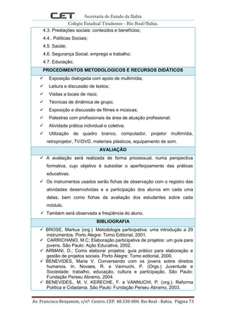 Secretaria do Estado da Bahia
Colégio Estadual Tiradentes - Rio Real/Bahia.
Av. Francisco Benjamim, s/nº. Centro. CEP. 48.330-000. Rio Real - Bahia. Página 73
4.3. Prestações sociais: conteúdos e benefícios;
4.4.. Políticas Sociais;
4.5. Saúde;
4.6. Segurança Social, emprego e trabalho;
4.7. Educação;
PROCEDIMENTOS METODOLOGICOS E RECURSOS DIDÁTICOS
 Exposição dialogada com apoio de multimídia;
 Leitura e discussão de textos;
 Visitas a locais de risco;
 Técnicas de dinâmica de grupo;
 Exposição e discussão de filmes e músicas;
 Palestras com profissionais da área de atuação profissional;
 Atividade prática individual e coletiva;
 Utilização de quadro branco, computador, projetor multimídia,
retroprojetor, TV/DVD, materiais plásticos, equipamento de som.
AVALIAÇÃO
 A avaliação será realizada de forma processual, numa perspectiva
formativa, cujo objetivo é subsidiar o aperfeiçoamento das práticas
educativas.
 Os instrumentos usados serão fichas de observação com o registro das
atividades desenvolvidas e a participação dos alunos em cada uma
delas, bem como fichas da avaliação dos estudantes sobre cada
módulo.
 Também será observada a freqüência do aluno.
BIBLIOGRAFIA
 BROSE, Markus (org.). Metodologia participativa: uma introdução a 29
instrumentos. Porto Alegre: Tomo Editorial, 2001.
 CARRICHANO, M.C; Elaboração participativa de projetos: um guia para
jovens. São Paulo: Ação Educativa, 2002.
 ARMANI, D.; Como elaborar projetos: guia prático para elaboração e
gestão de projetos sociais. Porto Alegre: Tomo editorial, 2000.
 BENEVIDES, Maria V. Conversando com os jovens sobre direitos
humanos. In, Novaes, R. e Vannuchi, P. (Orgs.) Juventude e
Sociedade: trabalho, educação, cultura e participação. São Paulo:
Fundação Perseu Abramo, 2004.
 BENEVIDES,. M, V, KERECHE, F. e VANNUCHI, P. (org.). Reforma
Política e Cidadania. São Paulo: Fundação Perseu Abramo, 2003.
 