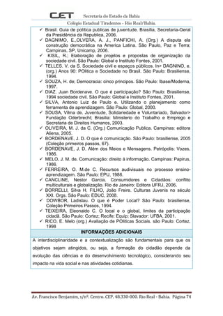 Secretaria do Estado da Bahia
Colégio Estadual Tiradentes - Rio Real/Bahia.
Av. Francisco Benjamim, s/nº. Centro. CEP. 48.330-000. Rio Real - Bahia. Página 74
 Brasil. Guia de política publicas de juventude. Brasília, Secretaria-Geral
da Presidência da Republica, 2006.
 DAGNIMO, E.,OLVERA, A. J., PANFICHI, A. (Org.) A disputa ela
construção democrática na America Latina. São Paulo, Paz e Terra;
Campinas, SP, Unicamp, 2006.
 KISIL, R.; Elaboração de projetos e propostas de organização da
sociedade civil. São Paulo: Global e Instituto Fontes, 2001.
 TELLES. V. da S. Sociedade civil e espaços públicos. In> DAGNINO, e.
(org.) Anos 90: POlitica e Sociedade no Brasil. São Paulo: Brasiliense,
1994.
 SOUZA, H. de; Democracia: cinco principos. São Paulo: Ibase/Moderna,
1997.
 DIAZ. Juan Bordenave. O que é participação? São Paulo: Brasiliense,
1994 sociedade civil. São Paulo: Global e Instituto Fontes, 2001.
 SILVA, Antonio Luiz de Paulo e. Utilizando o planejamento como
ferramenta de aprendizagem. São Paulo: Global, 2000.
 SOUSA, Vilma de. Juventude, Solidariedade e Voluntariado, Salvador>
Fundação Oderbrecht; Brasilia: Ministerio do Trabalho e Emprego e
Secretaria de Direitos Humanos, 2003.
 OLIVEIRA, M. J. da C. (Org.) Comunicação Publica. Campinas: editora
Aliena, 2005.
 BORDENAVE, J. D. O que é comunicação. São Paulo: brasiliense, 2005
(Coleção primeiros passos, 67).
 BORDENAVE, J. D. Além dos Meios e Mensagens. Petrópolis: Vozes,
1986.
 MELO, J. M. de. Comunicação: direito á informação. Campinas: Papirus,
1986.
 FERREIRA, O. M.de C. Recursos audivisuais no processo ensino-
aprendizagem. São Paulo: EPU, 1986.
 CANCLINE, Nestor Garcia. Consumidores e Cidadãos: conflito
multiculturais e globalização. Rio de Janeiro: Editora UFRJ, 2006.
 BORRELLI, Silva H. FILHO, João Freire. Culturas Juvenis no século
XXI. Orgs. São Paulo: EDUC, 2008.
 DOWBOR, Ladislau. O que é Poder Local? São Paulo: brasiliense,
Coleção Primeiros Passos, 1994.
 TEIXEIRA, Eleonaldo C. O local e o global, limites da participação
cidadã. São Paulo: Cortez; Recife: Equip; Slavador: UFBA, 2001.
 RICO, E. Melo (org.) Avaliação de POliticas Sociais. são Paulo: Cortez,
1998
INFORMAÇÕES ADICIONAIS
A interdisciplinaridade e a contextualização são fundamentais para que os
objetivos sejam atingidos, ou seja, a formação do cidadão depende da
evolução das ciências e do desenvolvimento tecnológico, considerando seu
impacto na vida social e nas atividades cotidianas.
 