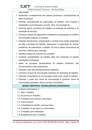 Secretaria do Estado da Bahia
Colégio Estadual Tiradentes - Rio Real/Bahia.
Av. Francisco Benjamim, s/nº. Centro. CEP. 48.330-000. Rio Real - Bahia. Página 76
mais ampla;
 Aprofundar o entendimento das cadeias produtivas e caracterizá-las do
setor de serviços;
 Entender características da organização do trabalho; como método e
habilidades e conhecimentos, jornada, ritmo, remuneração etc.;
 Entender alguns processos de trabalho na produção de produtos e na
prestação de serviços;
 Conhecer método de diagnosticar problemas na organização do trabalho
de instituições públicas ou privadas;
 Entender planejamento, programação e controle como partes integrantes
de toda a atividade de trabalho: desenvolver a capacidade de antever
problemas, de sistematizar o trabalho, de criar e utilizar mecanismos de
controle e critérios para avaliação;
 Identificar etapas do processo de produção;
 Conhecer possibilidades de trabalho além das existentes na relação
empregador-empregado;
 Saber as principais características do trabalho autônomo, das
microempresas e das cooperativas;
 Entender o que são empreendimentos solidários;
 Conhecer os tipos de comunicação presentes em atividades de trabalho;
 Entender a importância da comunicação verbal e não verbal no trabalho;
 Entender o poder dos meios de comunicação e conhecer meios de
comunicação populares: rádios e jornais comunitários;
BASES CIENTÍFICO- TECNOLOGICAS (CONTEÚDOS)
1. Cultura e Convivência 1:
1.1. Arte e Trabalho;
1.2. Os jovens e o Trabalho;
1.3. O trabalho como técnica: como fazer;
1.4. O que técnica?
1.5. A finalidade do trabalho: para que fazer;
1.6. O trabalho no seu bairro ou comunidade;
1.7. O trabalho como realização;
1.8. Qualidade de vida no trabalho;
 