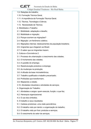 Secretaria do Estado da Bahia
Colégio Estadual Tiradentes - Rio Real/Bahia.
Av. Francisco Benjamim, s/nº. Centro. CEP. 48.330-000. Rio Real - Bahia. Página 77
1.9. Relações de trabalho;
1.10. Formação Técnica Geral;
1.11. A importância da Formação Técnica Geral;
1.12. Técnica, Tecnologia e Ciência;
1.13. Necessidade de Técnica;
2. Mobilidade e Trabalho:
2.1. Mobilidade: adaptação e desafio;
2.2. Mobilidade e migração;
2.3. Porque ocorrem as migrações?
2.4. Migração: um fenômeno coletivo;
2.5. Migrações internas: deslocamentos da população brasileira;
2.6. Imigrantes que chegaram ao Brasil;
2.7. O saber que os imigrantes trazem;
3. Cultura e Convivência 2:
3.1. Processo de urbanização o crescimento das cidades;
3.2. O Inchamento das cidades;
3.3. A questão do emprego;
3.4. Reestruturação produtiva e emprego;
3.5. As mudanças na produção;
3.6. A difusão da base microeletrônica;
3.7. Trabalho qualificado e trabalho precarizado;
3.8. Profissões que transformam;
3.9. Mapeando a cidade;
3.10. Atividades industriais e atividades de serviços;
4. Organização do Trabalho:
4.1. Atividades e cargos: quem executa, função: o que faz;
4.2. Hierarquia organizacional;
4.3. O uso dos símbolos;
5. O trabalho e seus resultados:
5.1. Cadeias produtivas: uma visão panorâmica;
5.2. O trabalho visto por dentro: a organização do trabalho;
5.3. O trabalho visto por fora: produtos e serviços;
5.4. O crescimento do setor de serviços;
 