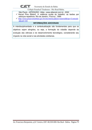 Secretaria do Estado da Bahia
Colégio Estadual Tiradentes - Rio Real/Bahia.
Av. Francisco Benjamim, s/nº. Centro. CEP. 48.330-000. Rio Real - Bahia. Página 79
São Paulo - 48ºEDIÇÃO:: Atlas - www.atlasnet.com.br:, 2000
 Herval Pina Ribeiro. A violência oculta do trabalho: as lesões por
esforços repetitivos. Rio de Janeiro:: Fiocruz:, 1999.
 http://www.projovemurbano.gov.br/site/interna.php?p=material&tipo=Conteudo
s&cod=724.
INFORMAÇÕES ADICIONAIS
A interdisciplinaridade e a contextualização são fundamentais para que os
objetivos sejam atingidos, ou seja, a formação do cidadão depende da
evolução das ciências e do desenvolvimento tecnológico, considerando seu
impacto na vida social e nas atividades cotidianas.
 