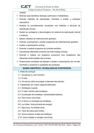 Secretaria do Estado da Bahia
Colégio Estadual Tiradentes - Rio Real/Bahia.
Av. Francisco Benjamim, s/nº. Centro. CEP. 48.330-000. Rio Real - Bahia. Página 81
criação;
 Orientar para identificar doenças carenciais e metabólicas.
 Orientar métodos de reprodução; Controlar e avaliar o processo
reprodutivo;
 Analisar os procedimentos envolvidos nos métodos e técnicas de
reprodução animal;
 Avaliar as vantagens e desvantagens do sistema de reprodução natural
e artificial;
 Aplicar métodos de melhoramento genético;
 Orientar, acompanhar e avaliar programas de melhoramento genético;
 Avaliar o desempenho animal;
 Orientar e realizar programa de controle sanitário;
 Caracterizar diferentes sintomas de enfermidade animais;
 Orientar e realizar um programa preventivo e/ou terapêutico das
diferentes enfermidades dos animais;
 Proporcionar condições de planejar e avaliar o desempenho de um lote;
Controlar e conservar a qualidade dos produtos;
BASES CIENTÍFICO- TECNOLOGICAS (CONTEÚDOS)
1. Antes de começar:
1.1. As plantas e o ser humano;
1.2. O solo;
1.3. Um pouco sobre as pragas e doenças das plantas;
2. Trabalhador em cultivo regional-Olericultor:
2.1. Hortaliças e saúde;
2.2. O valor nutritivo das hortaliças;
2.3. A produção de hortaliças: necessidades básicas;
2.4. Para iniciar uma horta;
2.5. O clima e a produção de hortaliças;
2.6. Luz Solar: fonte primaria de energia;
2.7. Água boa, na medida certa;
2.8. Tipos de solos para hortas;
2.9. Como produzir mudas de hortaliças;
2.10. Como instalar e manejar uma horta;
 