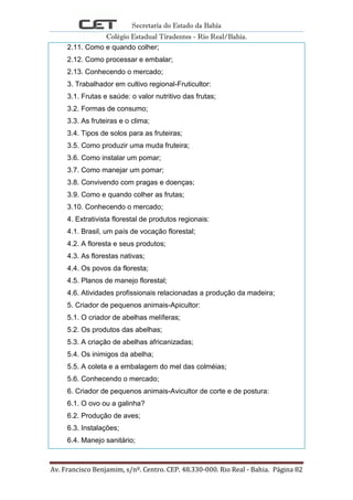 Secretaria do Estado da Bahia
Colégio Estadual Tiradentes - Rio Real/Bahia.
Av. Francisco Benjamim, s/nº. Centro. CEP. 48.330-000. Rio Real - Bahia. Página 82
2.11. Como e quando colher;
2.12. Como processar e embalar;
2.13. Conhecendo o mercado;
3. Trabalhador em cultivo regional-Fruticultor:
3.1. Frutas e saúde: o valor nutritivo das frutas;
3.2. Formas de consumo;
3.3. As fruteiras e o clima;
3.4. Tipos de solos para as fruteiras;
3.5. Como produzir uma muda fruteira;
3.6. Como instalar um pomar;
3.7. Como manejar um pomar;
3.8. Convivendo com pragas e doenças;
3.9. Como e quando colher as frutas;
3.10. Conhecendo o mercado;
4. Extrativista florestal de produtos regionais:
4.1. Brasil, um país de vocação florestal;
4.2. A floresta e seus produtos;
4.3. As florestas nativas;
4.4. Os povos da floresta;
4.5. Planos de manejo florestal;
4.6. Atividades profissionais relacionadas a produção da madeira;
5. Criador de pequenos animais-Apicultor:
5.1. O criador de abelhas melíferas;
5.2. Os produtos das abelhas;
5.3. A criação de abelhas africanizadas;
5.4. Os inimigos da abelha;
5.5. A coleta e a embalagem do mel das colméias;
5.6. Conhecendo o mercado;
6. Criador de pequenos animais-Avicultor de corte e de postura:
6.1. O ovo ou a galinha?
6.2. Produção de aves;
6.3. Instalações;
6.4. Manejo sanitário;
 