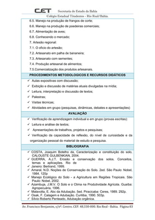Secretaria do Estado da Bahia
Colégio Estadual Tiradentes - Rio Real/Bahia.
Av. Francisco Benjamim, s/nº. Centro. CEP. 48.330-000. Rio Real - Bahia. Página 83
6.5. Manejo na produção de frangos de corte;
6.6. Manejo na produção de poedeiras comerciais;
6.7. Alimentação de aves;
6.8. Conhecendo o mercado;
7. Artesão regional:
7.1. O oficio do artesão;
7.2. Artesanato em palha de bananeira;
7.3. Artesanato com sementes;
7.4. Produção artesanal de alimentos;
7.5.Comercialização dos produtos artesanais.
PROCEDIMENTOS METODOLOGICOS E RECURSOS DIDÁTICOS
 Aulas expositivas com discussão;
 Exibição e discussão de matérias atuais divulgadas na mídia;
 Leitura, interpretação e discussão de textos;
 Palestras;
 Visitas técnicas;
 Atividades em grupo (pesquisas, dinâmicas, debates e apresentações)
AVALIAÇÃO
 Verificação de aprendizagem individual e em grupo (provas escritas):
 Leitura e análise de textos;
 Apresentações de trabalhos, projetos e pesquisas;
 Verificação da capacidade de reflexão, do nível de curiosidade e da
organização pessoal do material de estudo e pesquisa.
BIBLIOGRAFIA
 COSTA, Joaquim Botelho da, Caracterização e constituição do solo,
CALOUSTE GULBENKIAN, 2004.
 GUERRA, A.J.T. Erosão e conservação dos solos. Conceitos,
temas e aplicações. Rio de
 Janeiro: Bertrand, 1999.
 Amaral, N.D. Noções de Conservação do Solo. 2ed. São Paulo: Nobel,
1984. 120p
 Manejo Ecológico do Solo - a Agricultura em Regiões Tropicais. São
Paulo: Nobel, 2002.
 Azambuja, J.M.V. O Solo e o Clima na Produtividade Agrícola. Guaíba:
Agropecuária, 1996.
 Malavolta, E. Abc da Adubação. 5ed. Piracicaba: Ceres, 1989. 292p.
 Osak, F. Calagem e Adubação. Curitiba, 1990. 503p.
 Sílvio Roberto Penteado, Adubação orgânica.
 