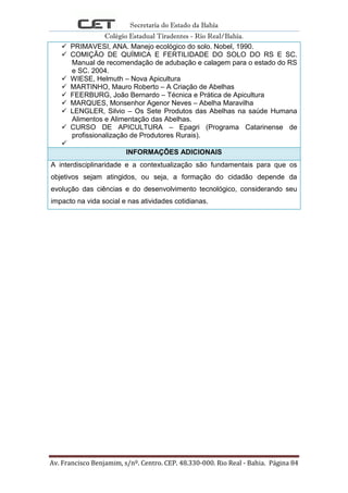 Secretaria do Estado da Bahia
Colégio Estadual Tiradentes - Rio Real/Bahia.
Av. Francisco Benjamim, s/nº. Centro. CEP. 48.330-000. Rio Real - Bahia. Página 84
 PRIMAVESI, ANA. Manejo ecológico do solo. Nobel, 1990.
 COMIÇÃO DE QUÍMICA E FERTILIDADE DO SOLO DO RS E SC.
Manual de recomendação de adubação e calagem para o estado do RS
e SC. 2004.
 WIESE, Helmuth – Nova Apicultura
 MARTINHO, Mauro Roberto – A Criação de Abelhas
 FEERBURG, João Bernardo – Técnica e Prática de Apicultura
 MARQUES, Monsenhor Agenor Neves – Abelha Maravilha
 LENGLER, Silvio – Os Sete Produtos das Abelhas na saúde Humana
Alimentos e Alimentação das Abelhas.
 CURSO DE APICULTURA – Epagri (Programa Catarinense de
profissionalização de Produtores Rurais).

INFORMAÇÕES ADICIONAIS
A interdisciplinaridade e a contextualização são fundamentais para que os
objetivos sejam atingidos, ou seja, a formação do cidadão depende da
evolução das ciências e do desenvolvimento tecnológico, considerando seu
impacto na vida social e nas atividades cotidianas.
 