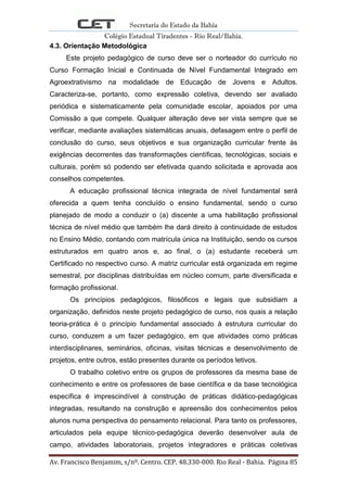 Secretaria do Estado da Bahia
Colégio Estadual Tiradentes - Rio Real/Bahia.
Av. Francisco Benjamim, s/nº. Centro. CEP. 48.330-000. Rio Real - Bahia. Página 85
4.3. Orientação Metodológica
Este projeto pedagógico de curso deve ser o norteador do currículo no
Curso Formação Inicial e Continuada de Nível Fundamental Integrado em
Agroextrativismo na modalidade de Educação de Jovens e Adultos.
Caracteriza-se, portanto, como expressão coletiva, devendo ser avaliado
periódica e sistematicamente pela comunidade escolar, apoiados por uma
Comissão a que compete. Qualquer alteração deve ser vista sempre que se
verificar, mediante avaliações sistemáticas anuais, defasagem entre o perfil de
conclusão do curso, seus objetivos e sua organização curricular frente às
exigências decorrentes das transformações científicas, tecnológicas, sociais e
culturais, porém só podendo ser efetivada quando solicitada e aprovada aos
conselhos competentes.
A educação profissional técnica integrada de nível fundamental será
oferecida a quem tenha concluído o ensino fundamental, sendo o curso
planejado de modo a conduzir o (a) discente a uma habilitação profissional
técnica de nível médio que também lhe dará direito à continuidade de estudos
no Ensino Médio, contando com matrícula única na Instituição, sendo os cursos
estruturados em quatro anos e, ao final, o (a) estudante receberá um
Certificado no respectivo curso. A matriz curricular está organizada em regime
semestral, por disciplinas distribuídas em núcleo comum, parte diversificada e
formação profissional.
Os princípios pedagógicos, filosóficos e legais que subsidiam a
organização, definidos neste projeto pedagógico de curso, nos quais a relação
teoria-prática é o princípio fundamental associado à estrutura curricular do
curso, conduzem a um fazer pedagógico, em que atividades como práticas
interdisciplinares, seminários, oficinas, visitas técnicas e desenvolvimento de
projetos, entre outros, estão presentes durante os períodos letivos.
O trabalho coletivo entre os grupos de professores da mesma base de
conhecimento e entre os professores de base científica e da base tecnológica
específica é imprescindível à construção de práticas didático-pedagógicas
integradas, resultando na construção e apreensão dos conhecimentos pelos
alunos numa perspectiva do pensamento relacional. Para tanto os professores,
articulados pela equipe técnico-pedagógica deverão desenvolver aula de
campo, atividades laboratoriais, projetos integradores e práticas coletivas
 