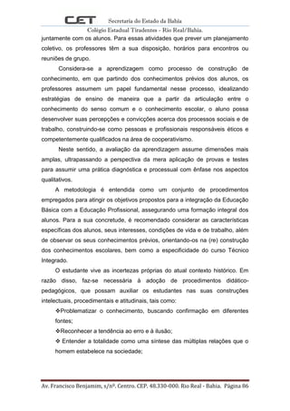 Secretaria do Estado da Bahia
Colégio Estadual Tiradentes - Rio Real/Bahia.
Av. Francisco Benjamim, s/nº. Centro. CEP. 48.330-000. Rio Real - Bahia. Página 86
juntamente com os alunos. Para essas atividades que prever um planejamento
coletivo, os professores têm a sua disposição, horários para encontros ou
reuniões de grupo.
Considera-se a aprendizagem como processo de construção de
conhecimento, em que partindo dos conhecimentos prévios dos alunos, os
professores assumem um papel fundamental nesse processo, idealizando
estratégias de ensino de maneira que a partir da articulação entre o
conhecimento do senso comum e o conhecimento escolar, o aluno possa
desenvolver suas percepções e convicções acerca dos processos sociais e de
trabalho, construindo-se como pessoas e profissionais responsáveis éticos e
competentemente qualificados na área de cooperativismo.
Neste sentido, a avaliação da aprendizagem assume dimensões mais
amplas, ultrapassando a perspectiva da mera aplicação de provas e testes
para assumir uma prática diagnóstica e processual com ênfase nos aspectos
qualitativos.
A metodologia é entendida como um conjunto de procedimentos
empregados para atingir os objetivos propostos para a integração da Educação
Básica com a Educação Profissional, assegurando uma formação integral dos
alunos. Para a sua concretude, é recomendado considerar as características
específicas dos alunos, seus interesses, condições de vida e de trabalho, além
de observar os seus conhecimentos prévios, orientando-os na (re) construção
dos conhecimentos escolares, bem como a especificidade do curso Técnico
Integrado.
O estudante vive as incertezas próprias do atual contexto histórico. Em
razão disso, faz-se necessária à adoção de procedimentos didático-
pedagógicos, que possam auxiliar os estudantes nas suas construções
intelectuais, procedimentais e atitudinais, tais como:
Problematizar o conhecimento, buscando confirmação em diferentes
fontes;
Reconhecer a tendência ao erro e à ilusão;
 Entender a totalidade como uma síntese das múltiplas relações que o
homem estabelece na sociedade;
 